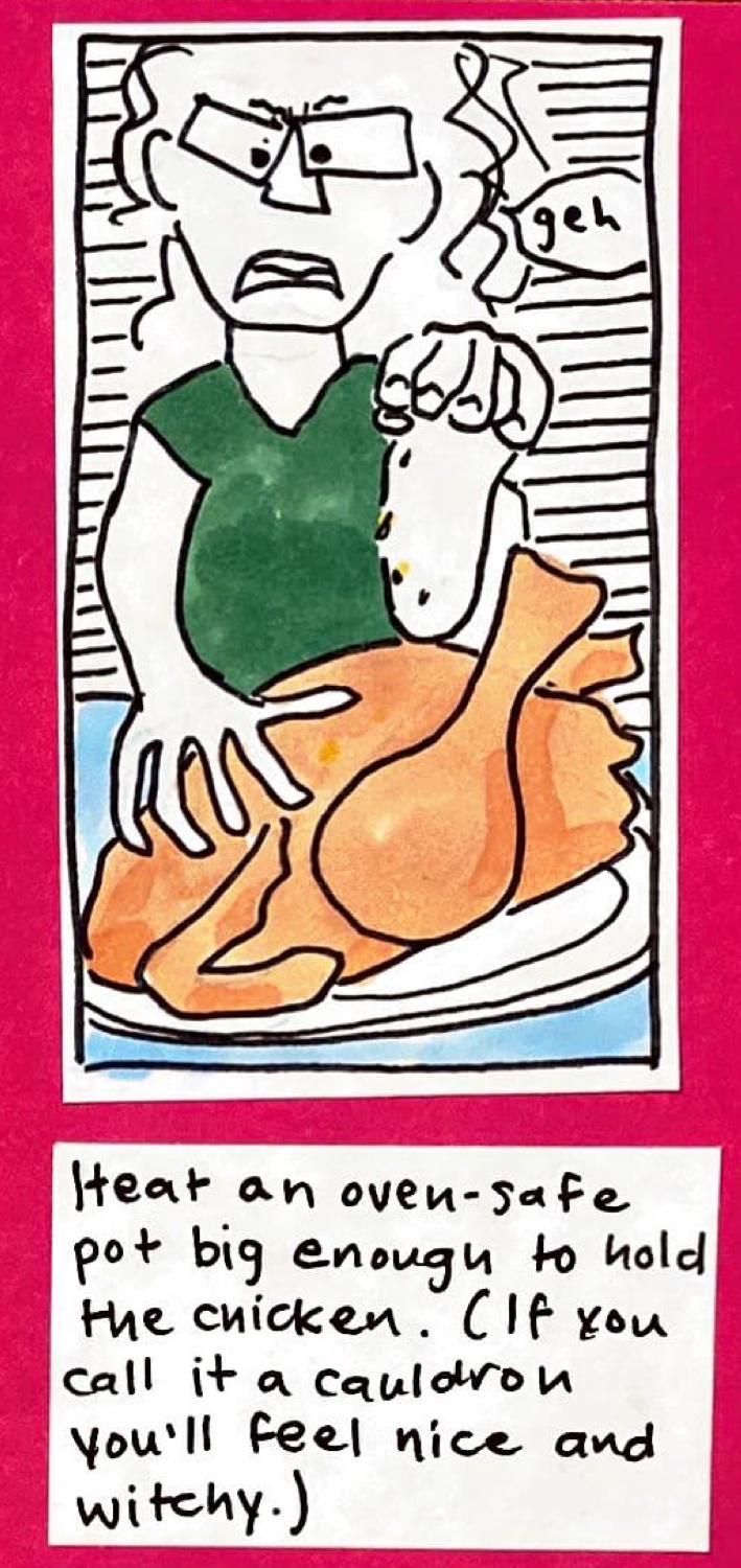 (carolyn, frowning, sprinkling salt-pepper-turmeric with one hand and rubbing it into the raw peachy-colored chicken with the other. saying: geh) / Heat an oven-safe pot big enough to hold the chicken. (If you call it a cauldron you'll feel nice and witchy.)