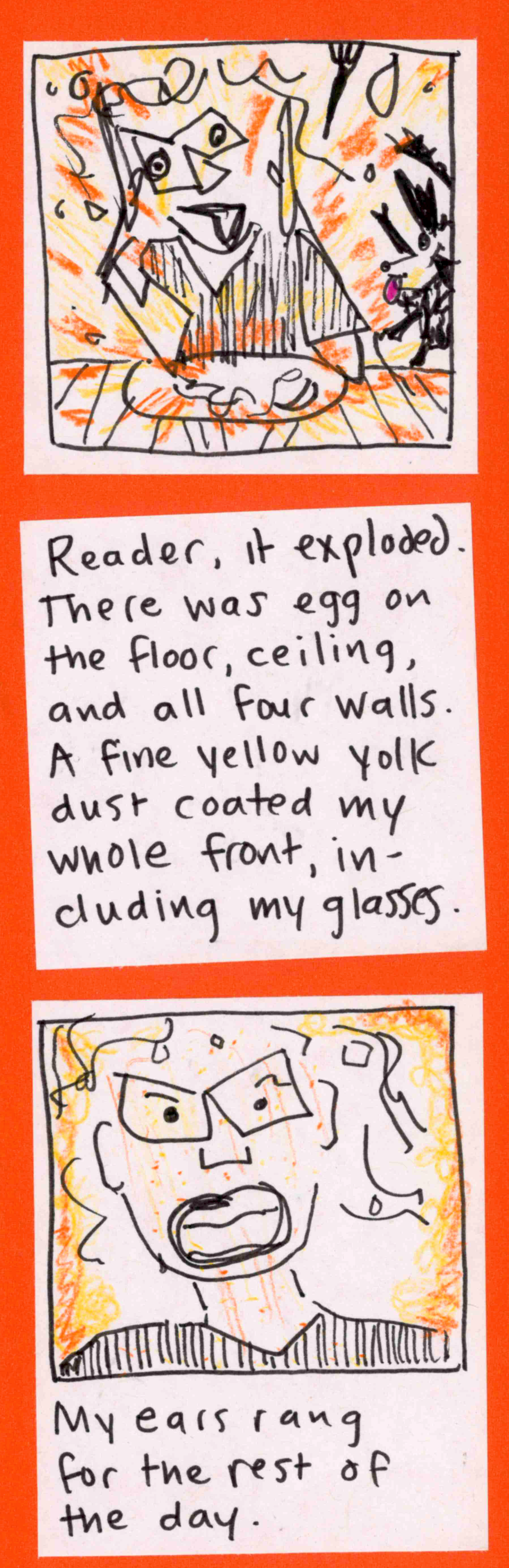 Carolyn briefly disassemble in flash of yolky orange/yellow, fork in air, dog in liftoff / Reader, it exploded. There was egg on the floor, ceiling, and all four walls. A fine yellow yolk dust coated my whole front, including my glasses. / (carolyn looking yolky) My ears rang for the rest of the day. 