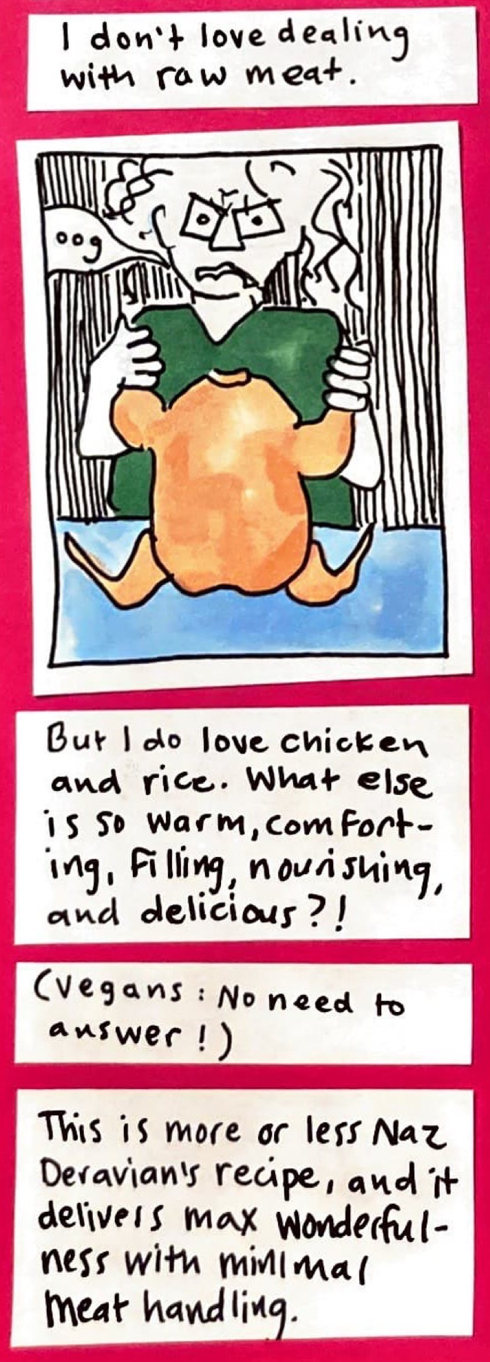 I don't love dealing with raw meat. (Carolyn, holding up a peachy-toned, whole, raw chicken by the drumsticks, looking worried and/or grossed out, saying: oog) / But I do love chicken and rice. What else is so warm, comforting, filling, nourishing, and delicious? / Vegans: No need to answer! / This i smore or less Naz Deravian's recipe, and it delivers max wonderfulness with minimal meat handling.
