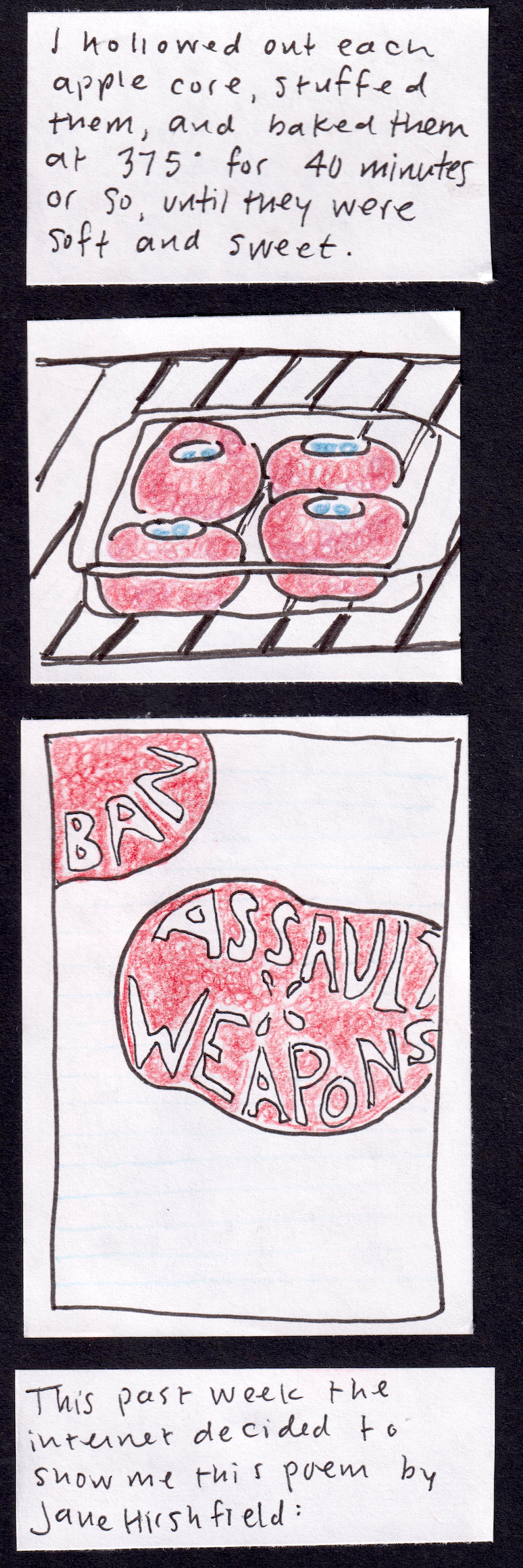 I hollowed out each apple core, stuffed them, and baked them at 375 for 40 minutes or so, until they were soft and sweet. / (four apples standing together in a baking pan, each stuffed with blueberries.) / (fragment of notebook paper with apple-shaped red stamps with words inside: ban assault weapons) / This past week the internet decided to show me this poem by Jane Hirshfield: 