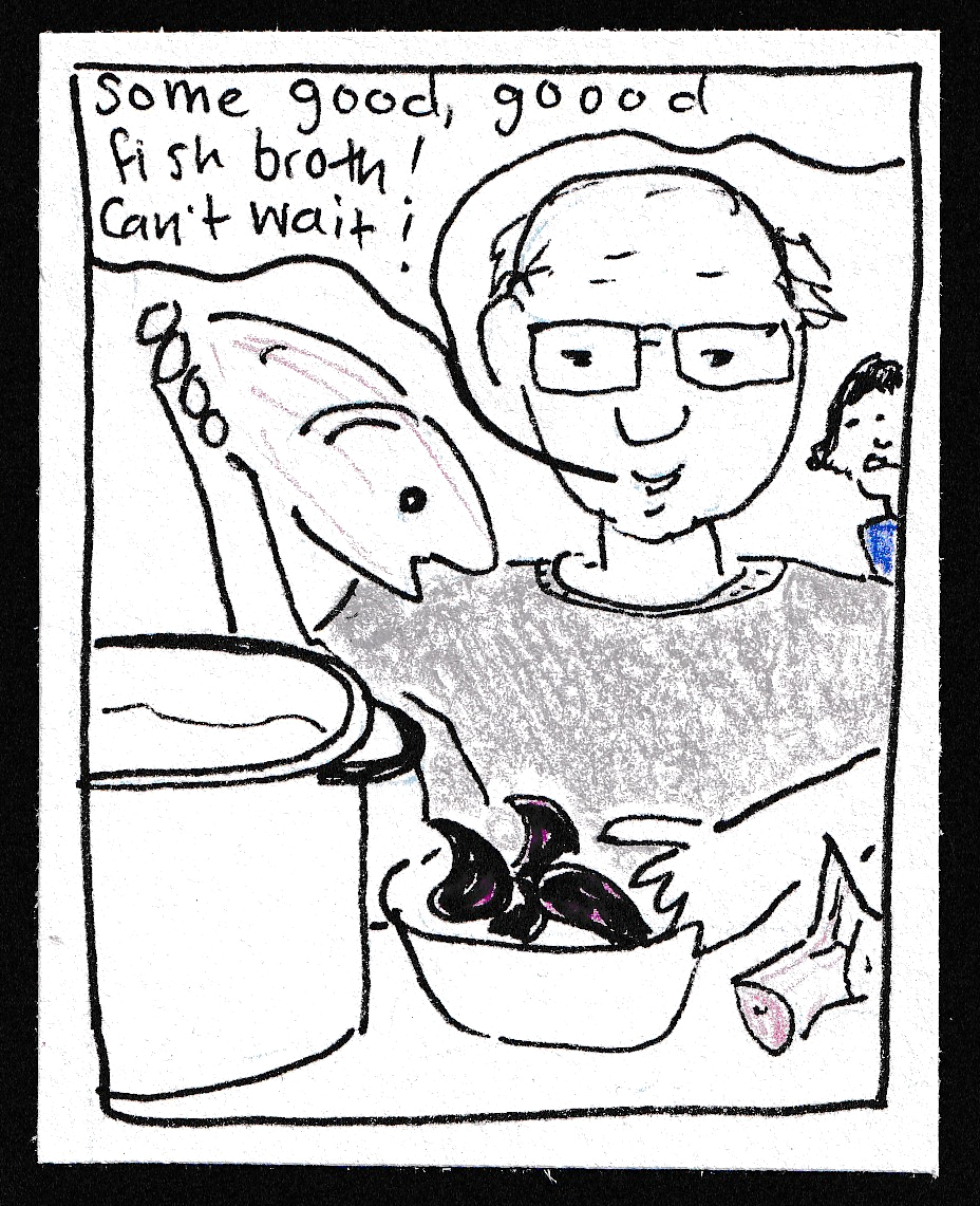 (My dad holding a fish head, in front of a big stock pot and a bowl of mussels, and the tail of the fish on the counter. Plus my mom in the background looking disgusted) "Some good, goooood fish broth! Can't wait!"