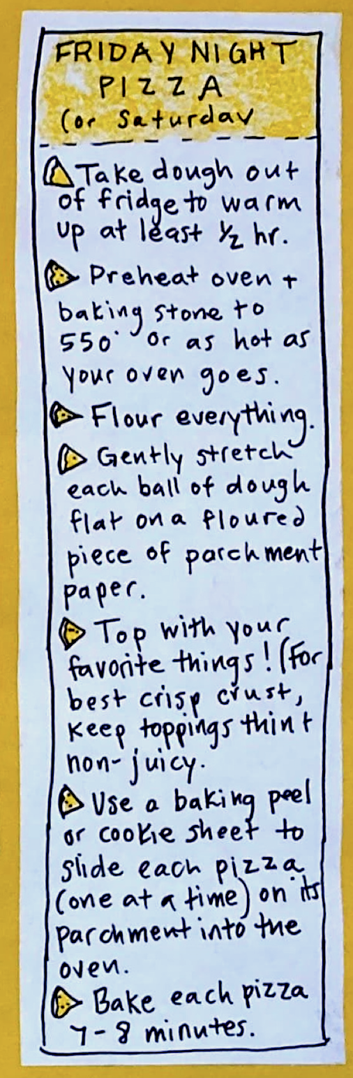 FRIDAY NIGHT PIZZA (or Saturday): * Take dough out of fridge to warm up at least 1/2 hour. * Preheat oven & baking stone to 550 degrees or as hot as your oven goes. * Flour everything. * Gently stretch each ball of dough flat on a floured piece of parchment paper. * Top with your favorite things! For best crisp crust, keep toppings thin & non-juicy. * Use a baking peel or cookie sheet to slide each pizza (one at a time) on its parchment into the oven. *
Bake each pizza 7-8 minutes. 