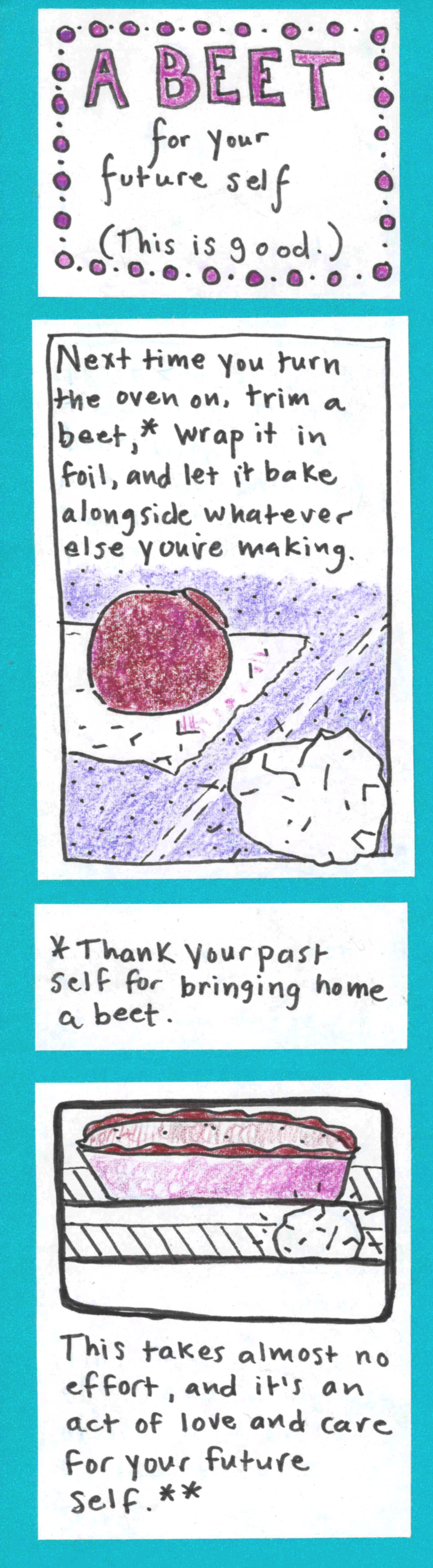 (This is good.) A BEET for your future self / Next time you turn the oven on, trim a beet,* wrap it in foil, and let it bake alongside whatever else you're making. (photo of trimmed beet on top of piece of foil. Another beet already wrapped in foil) / *Thank your past self for bringing home a beet. / (window of oven showing pie baking inside and also foil-wrapped beet) This takes almost no effort, and it's an act of love and care for your future self.**  