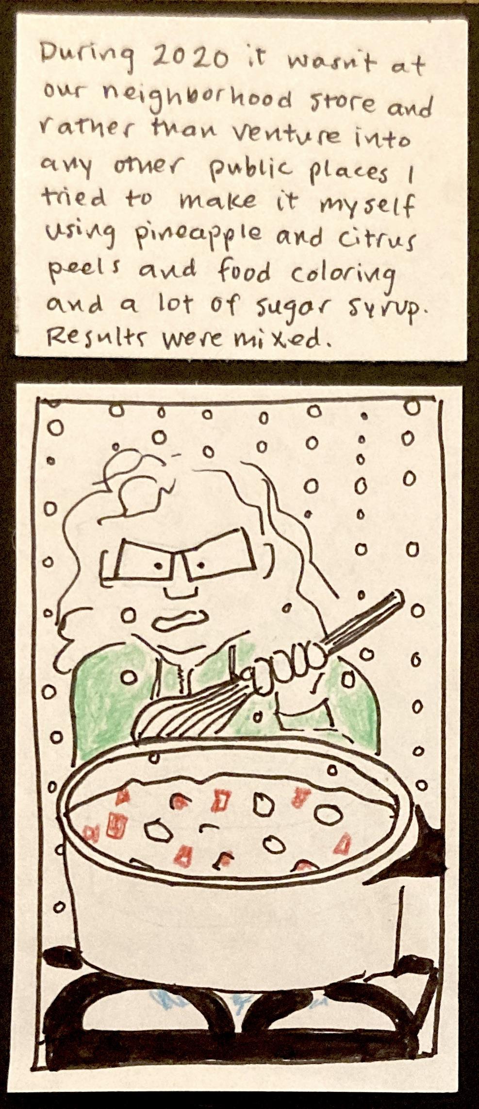 During 2020, it wasn't at our neighborhood store and rather than venture into any other public places I tried to make it myself using pineapple and citrus peels and food coloring and a lot of sugar syrup. Results were mixed.  / (carolyn holding a spoon over a hot steamy pot of boiling fruit and syrup)