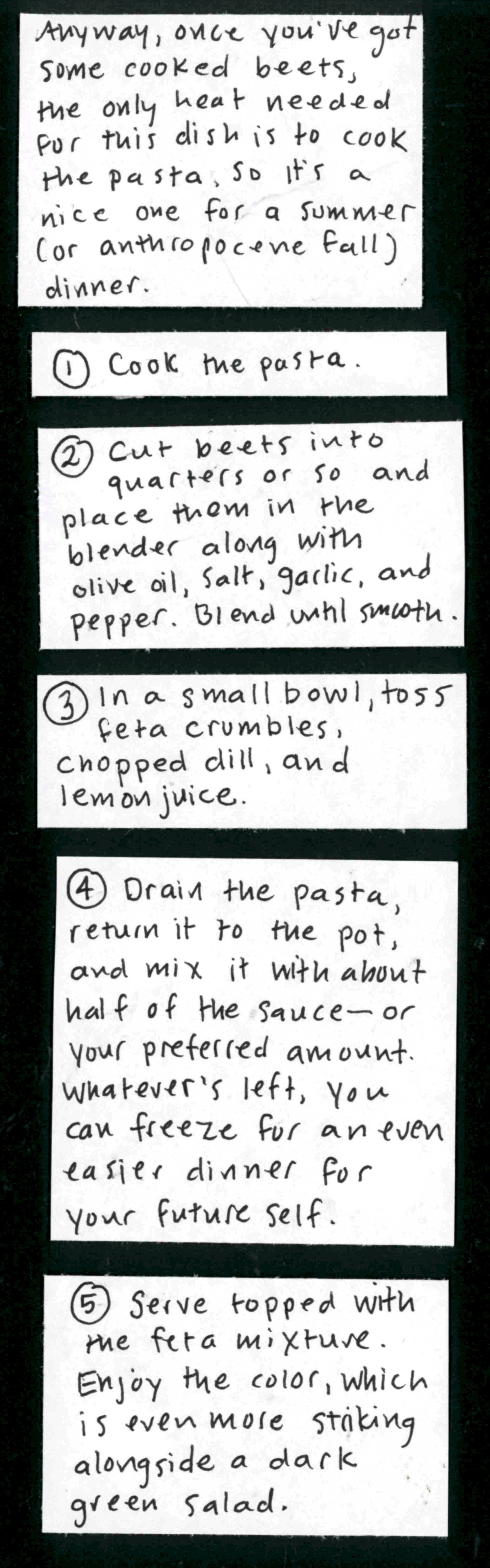  Anyway, once you've got some cooked beets, the only heat needed for this dish is to cook the pasta, so it's a nice one for a summer (or anthropocene fall) dinner. / 1. Cook the pasta. / 2. Cut beets into quarters or so and place them in the blender along with olive oil, salt, garlic, and pepper. Blend until smooth. / 3. In a small bowl, toss feta crumbles, chopped dill, and lemon juice. / 5. Drain the pasta, return it to the pot, and mix it with about half of
the sauce — or your preferred amount. Whatever's left, you can freeze for an even easier dinner for your future self. / 5. Serve topped with the feta mixture. Enjoy the color, which is even more striking alongside a dark green salad. / The recipe is from Great British Baking Show champ Nadiya Hussein, so a bonus is that you can enjoy thinking about the British word/pronunciation for "beet" while you cook and eat it.  / (Carolyn stirring beets in the blender, saying "Beetroot
beeTrooT beet trooT beeTroot")