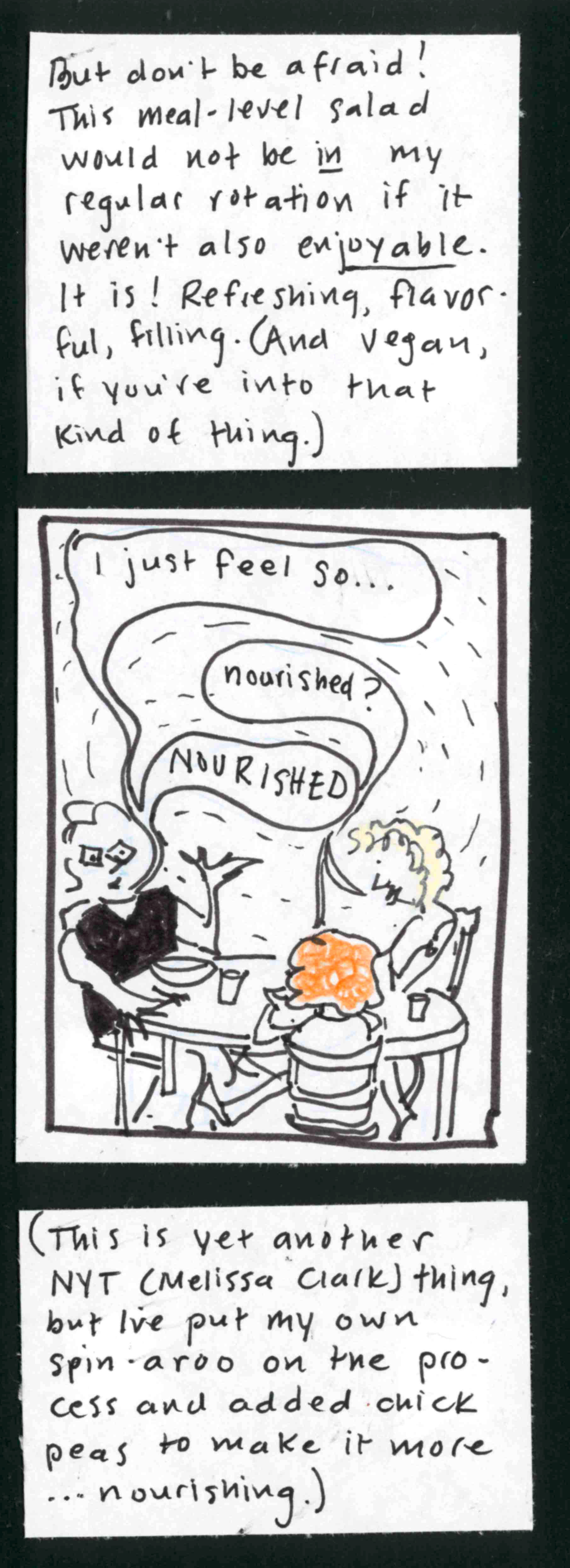 But don't be afraid! This meal-level salad would not be IN my regular rotation if it weren't also ENJOYABLE. It is! Refreshing, flavorful, filling. (And vegan, if you're into that kind of thing.) / (Carolyn at table with Ingrid and Iris: I just feel so....) (Ingrid and Iris, simultaneously: nourished?) (Carolyn: NOURISHED.) / This is yet another NYT thing (Melissa Clark), but I've put my own spin-aroo on th eprocess and added chick peas to make it more ...
nourishing. 