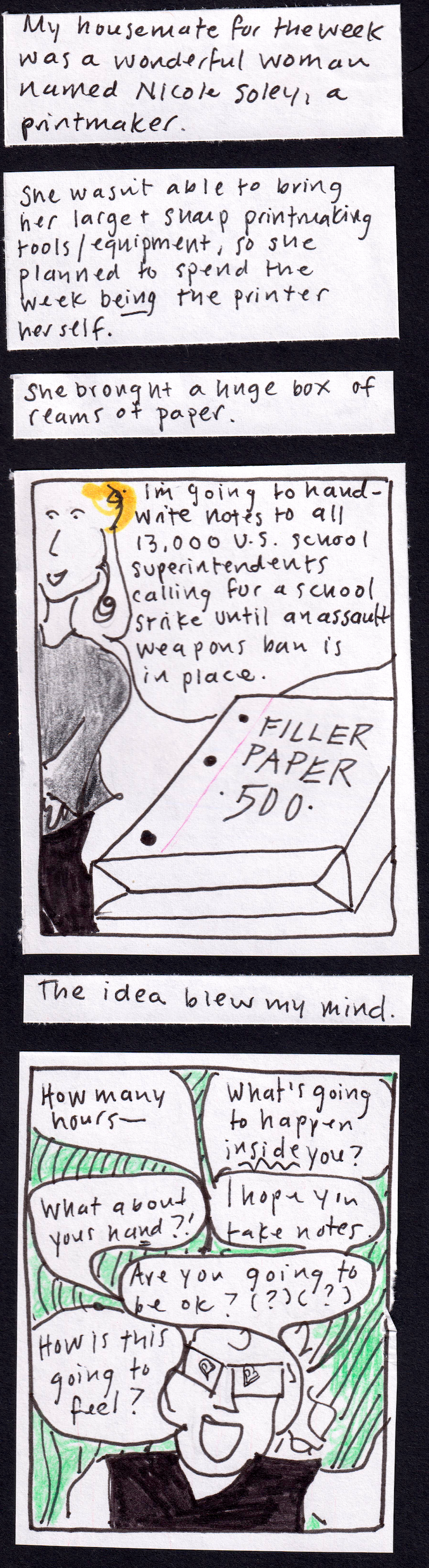 My housemate for the week was a wonderful woman named Nicole Soley, a printmaker. / She wasn't able to bring her large and sharp printmaking tools/equipment, so she planned to spend the week BEING the printer herself. / She brought a huge box of reams of paper. / foreground: big package of blue-lined notebook paper. background: nicole saying "I'm going to handwrite notes to all 13,000 US school superintendents calling for a school strike until an assault
weapons ban is in place. / The idea blew my mind. / carolyn with googly pupils the shape of hearts, saying How many hours — What's going to happen INSIDE you? What about your hand? I hope you take notes. How is this going to feel? Are you going to be ok?  