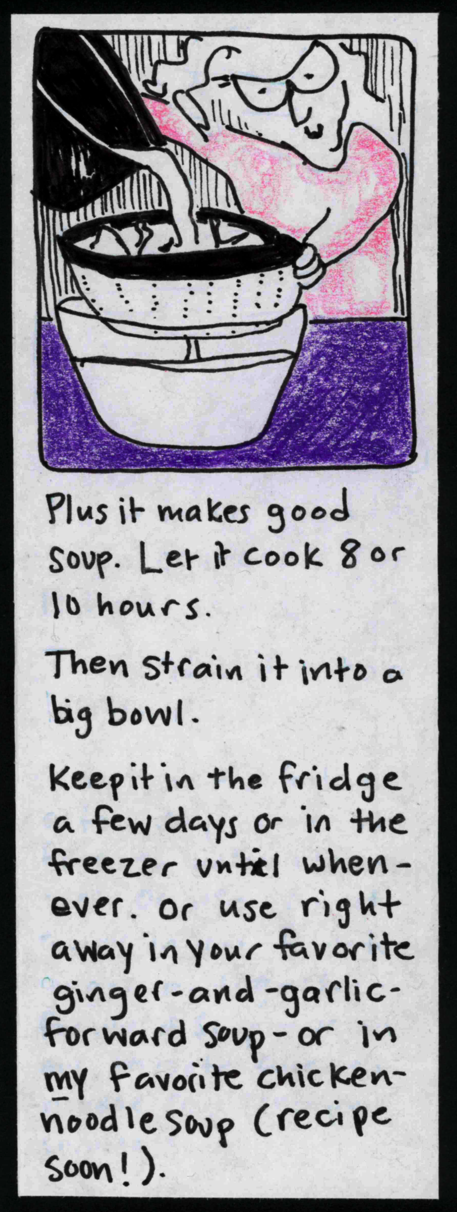 (carolyn straining broth through a colander into a bowl) Plus it makes good soup. Let it cook 8 or 10 hours. Then strain it into a big bowl. Keep it in the fridge a few days or in the freezer until whenever. Or use right away in your favorite ginger-and-garlic-forward soup — or in *my* favorite chicken-noodle soup (recipe soon!).