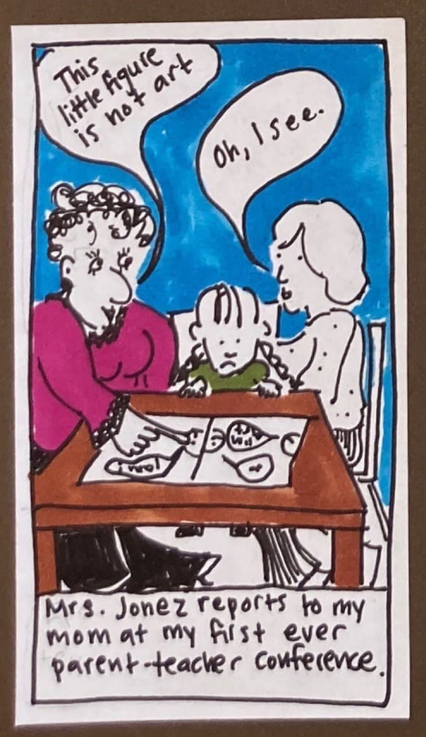(On a table is a piece of paper that is rather small but could be the drawing described above. At the table sit Mrs. Jonez, six-year-old- Carolyn, and Carolyn's mom.) Mrs. Jonez, pointing at drawing: This little figure is not art. Carolyn's mom: Oh, I see. Caption: Mrs. Jonez reports to my mom at my first ever parent-teacher conference.