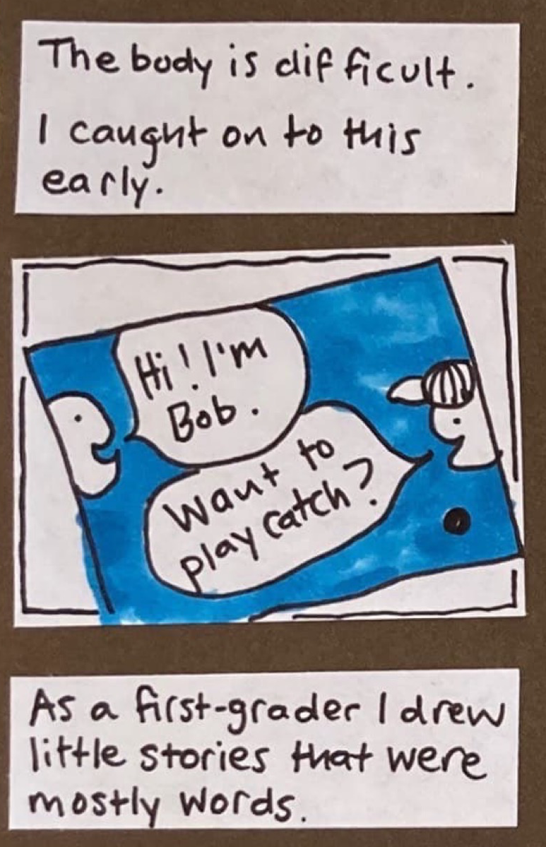 The body is difficult. I caught on to this early. (rectangle suggesting a piece of blue construction paper. drawn on it, two faces, each peeking into the frame, no bodies visible — think Pacman. Faces say to each other: Hi! I'm Bob. / Want to play catch? At the bottom of the page, a small ball.) / As a first-grader I drew little stories that were mostly words.