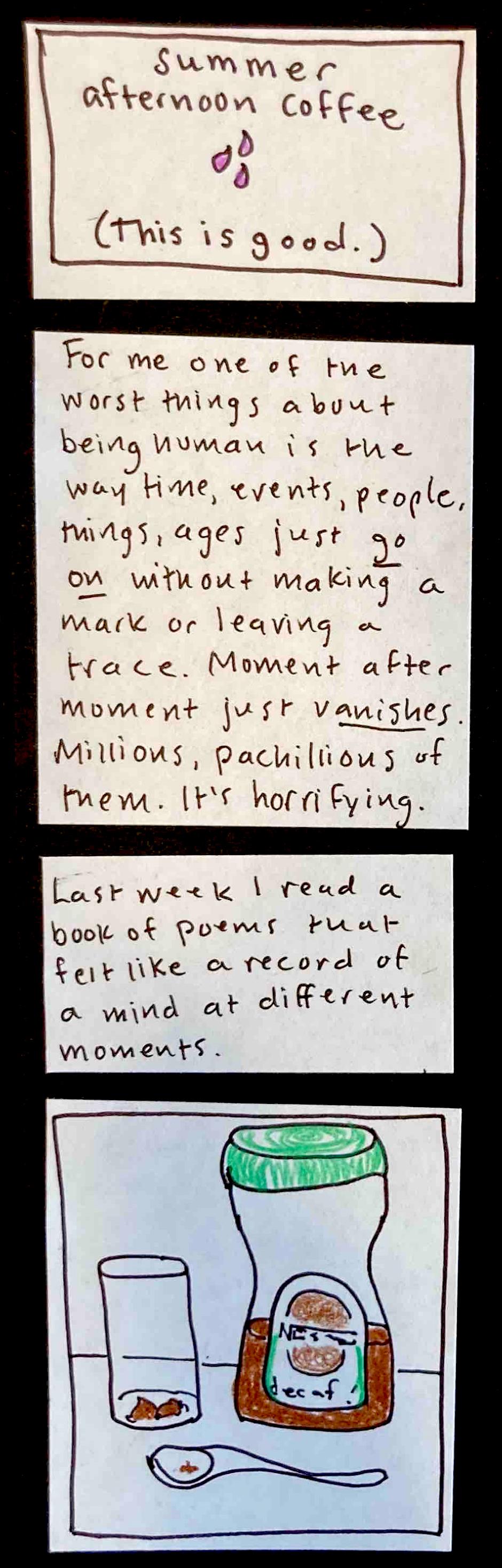 (This is good.) summer afternoon coffee (3 drops of purple liquid) / For me one of the worst things about being human is the way time, events, people, things, ages just GO ON without making a mark or leaving a trace. Moment after moment just VANISHES. Millions, pachillions of them. It's horrifying. /  Last week I read a book of poems that felt like a record of a mind at different moments. /  (half-empty jar of decaf coffee powder, tall glass with small amount of
brown powder at the bottom, spoon with some brown flakes in it)
