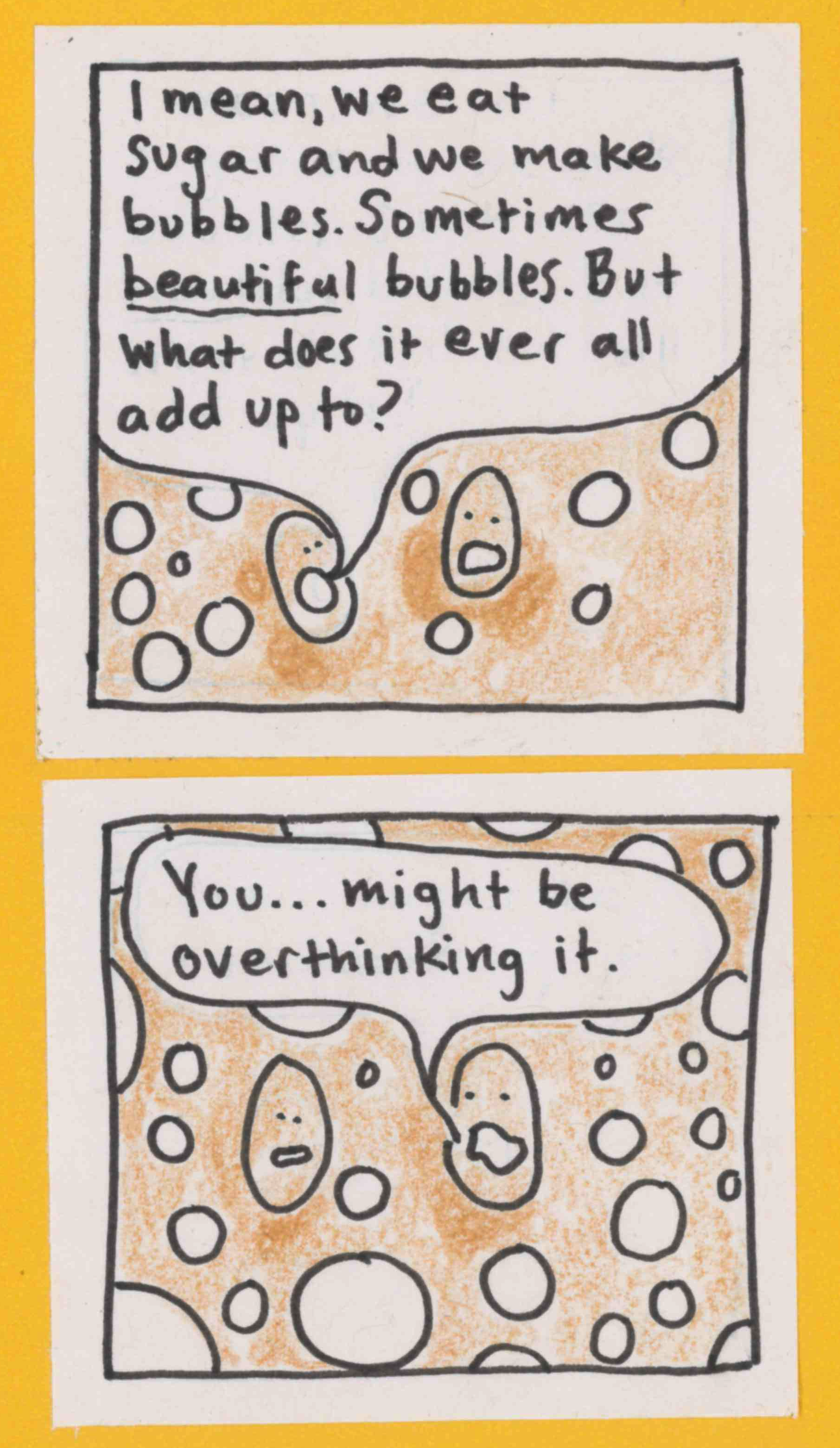 YB1: I mean, we eat sugar and we make bubbles. Sometimes *beautiful* bubbles. But what does it ever all add up to? YB2: Looks slightly confused.  / YB2: You ... might be overthinking it.