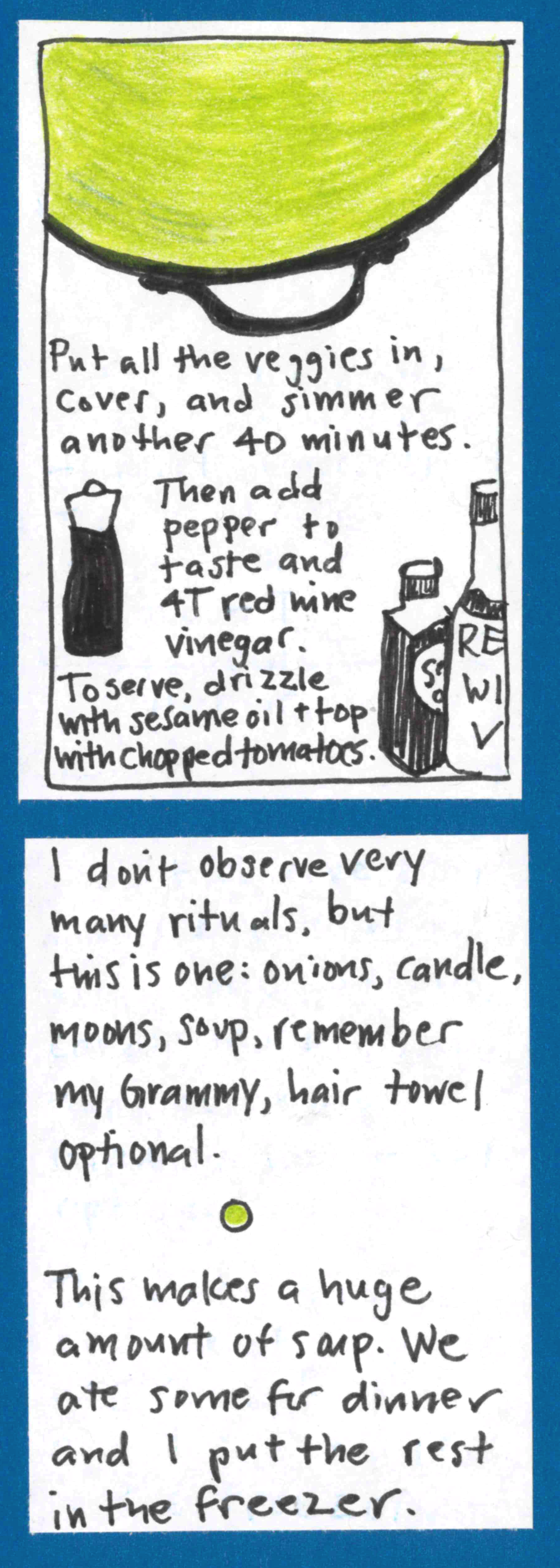 (Pot full of green soup seen from above, plus drawings of ingredients.) Put all the veggies in, cover, and simmer another 40 minutes. Then add pepper to taste and 4T red wine vinegar. To serve, drizzle with sesame oil & top with chopped tomatoes.) / I don't observe very many rituals, but this is one: onions, candle, moons, soup, remember my Grammy. Hair towel optional. (Small whole green pea in between paragraphs.) This makes a huge amount of soup. We ate
some for dinner and I put the rest in the freezer.)