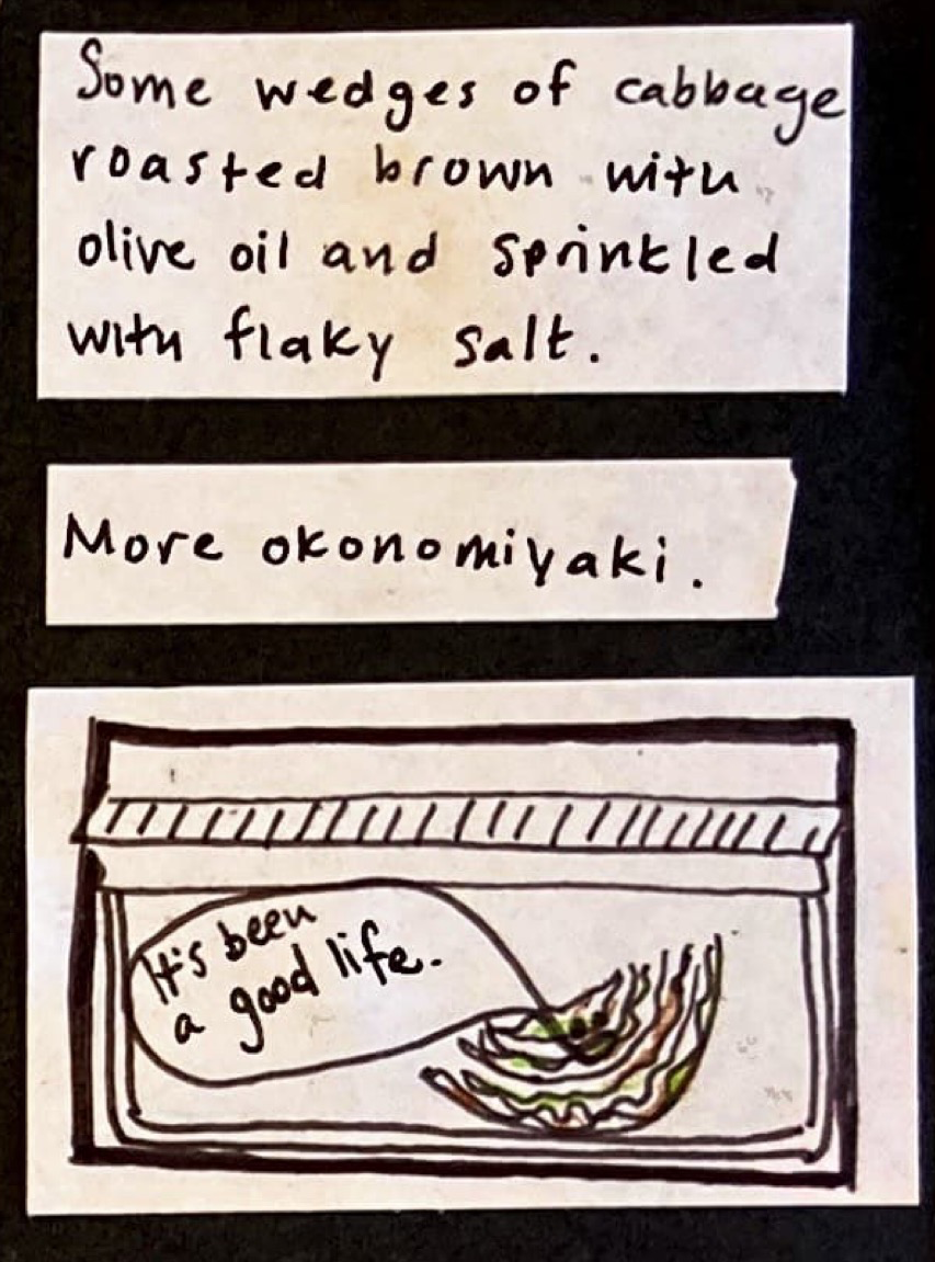 Some wedges of cabbage roasted brown with olive oil and sprinkled with flaky salt. / More okonomiyaki. / (tiny sliver of cabbage in a crisper drawer) cabbage: It's been a good life. 