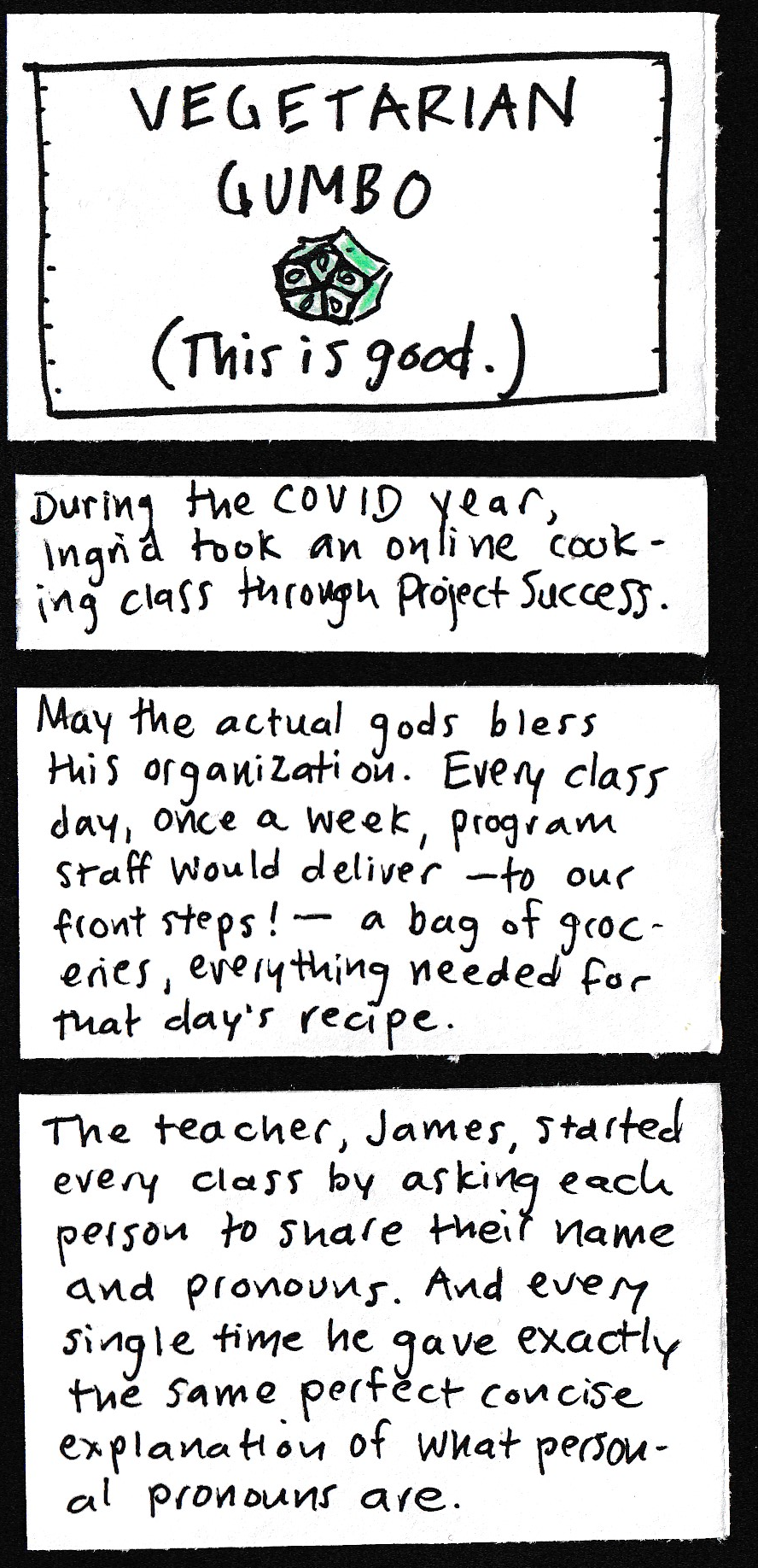 VEGETARIAN GUMBO - This is good. (little slice of okra) / During the COVID year, Ingrid took an online cooking class through Project Success. / May the actual gods bless this organization. Every class day, once a week, program staff would deliver — to our front steps! — a bag of groceries, everything needed for that day's recipe. / The teacher, James, started every class by asking each person to share their name and pronouns. And every single time he gave
exactly the same perfect concise explanation of what personal pronouns are. 