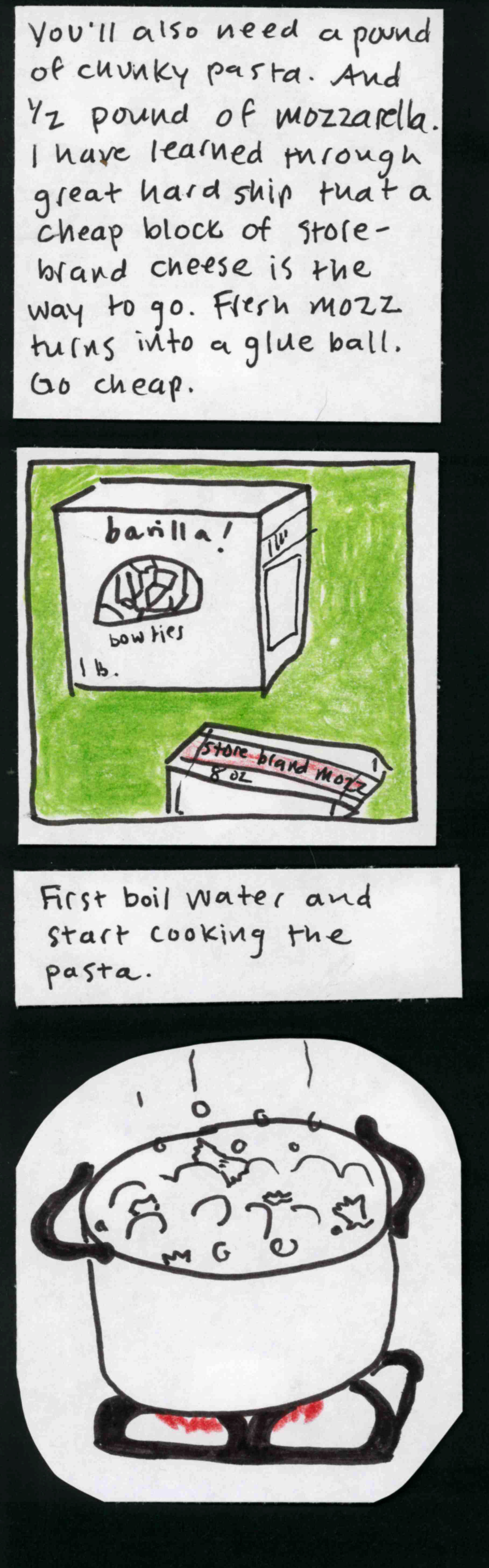 You'll also need a pound of chunky pasta. And 1/2 pound of mozzarella. I have learned through great hardship that a cheap block of store-brand cheese is the way to go. Fresh mozz turns into a glue ball. Go cheap.  / (box of bowtie pasta, block of cheese labeled "store brand mozz, 8 oz") / First boil water and start cooking the pasta. / (pot of water on burner, bubbling, with bowties floating in it.) 