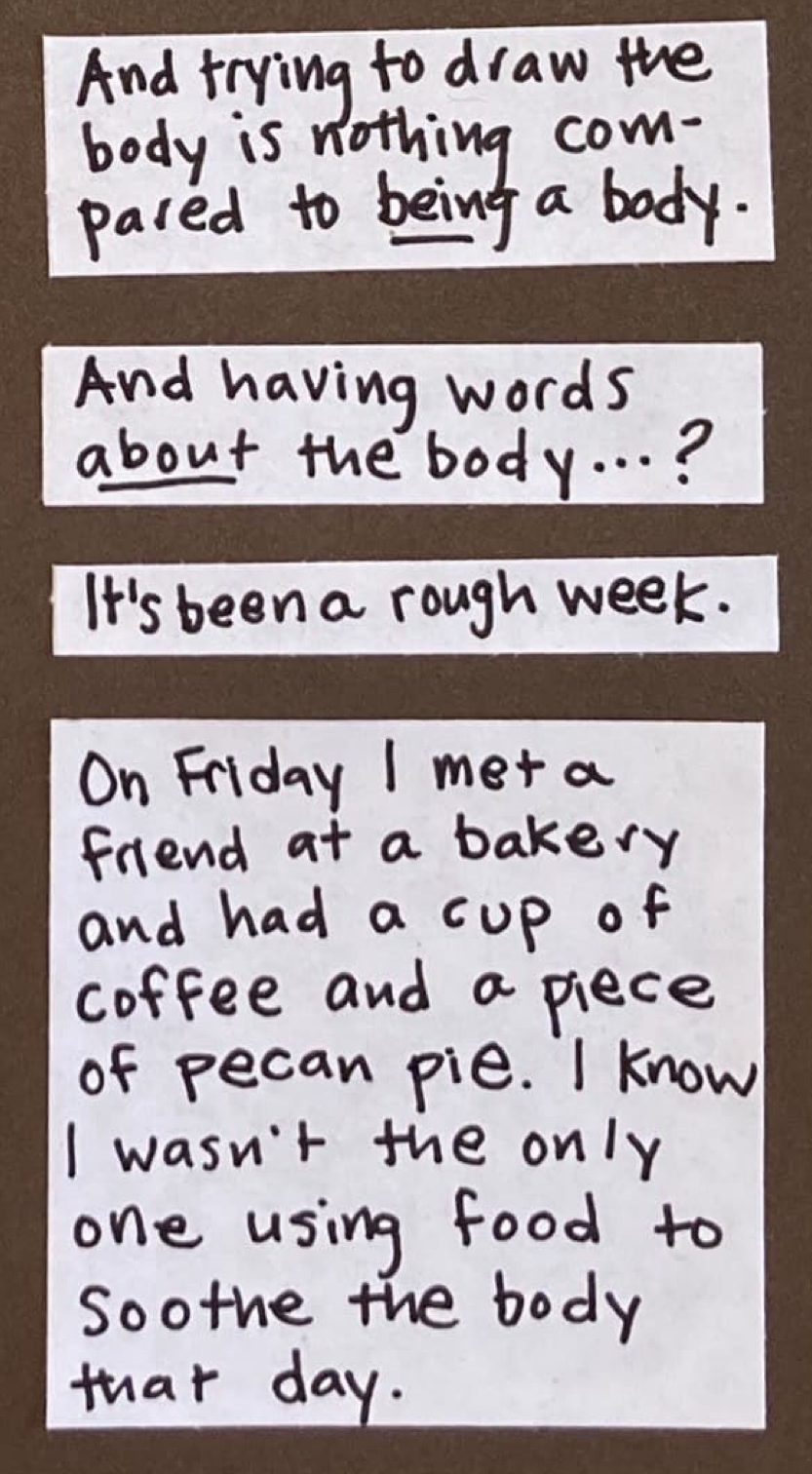 And trying to draw the body is nothing compared to *being* a body. / And having words *about* the body...? / It's been a rough week. / On Friday I met a friend at a bakery and had a cup of coffee and a piece of pecan pie. I know I wasn't the only one using food to soothe the body that day.