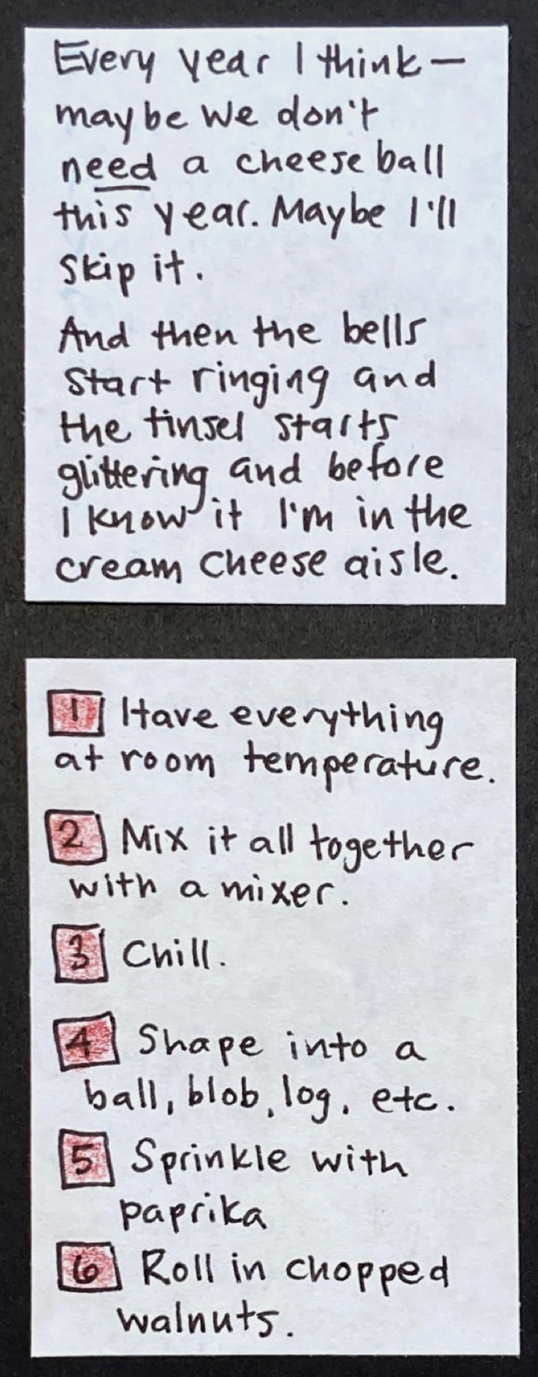 Every year I think — maybe we don't *need* a cheese ball this year. Maybe I'll skip it. / And then the bells start ringing and the tinsel starts glittering and before I know it I'm in the cream cheese aisle. / 1. Have everything at room temperature. 2. Mix it all together with a mixer. 3. Chill. 4. Shape into a ball, blob, log, etc. 5. Sprinkle with paprika. 6. Roll in chopped walnuts. 