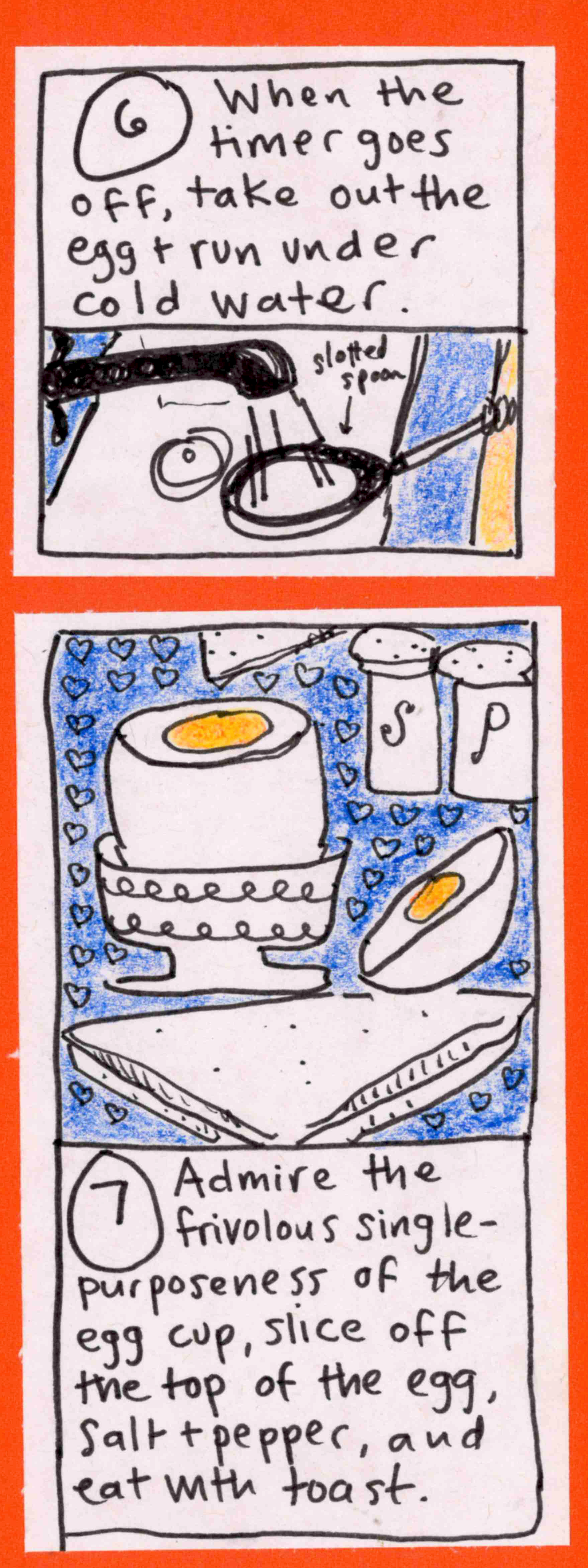 6. When the timer goes off, take out the egg & run under cold water (egg in slotted spoon under faucet) / egg with top cut off, in cute egg cup, salt and pepper shakers, toast cut into triangles) 7. Admire the frivolous single-purposeness of the egg cup, slice off the top of the egg, salt & pepper, and eat with toast. 