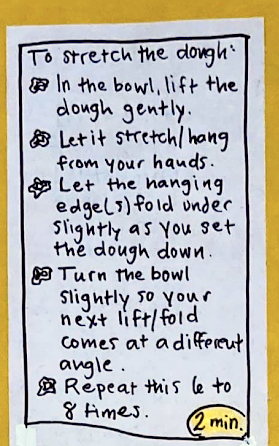 To stretch the dough (2 minutes): * In the bowl, lift the dough gently. * Let it stretch/hang from your hands. * Let the hanging edge(s) fold under slightly as you set the dough down. * Turn the bowl slightly so your next lift/fold comes at a different angle. * Repeat this 6 to 8 times.
