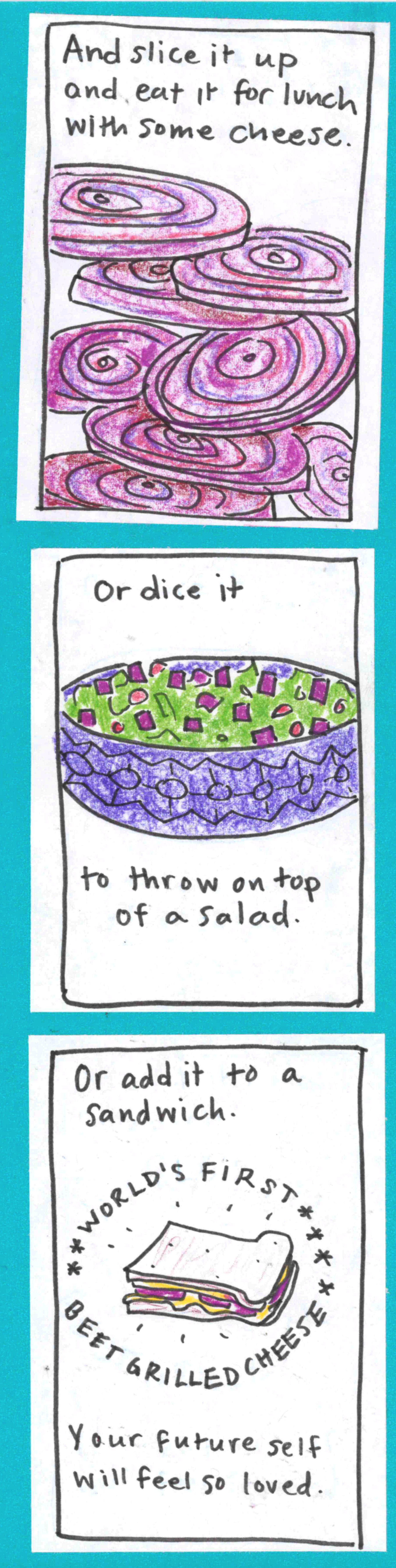 And slice it up and eat it for lunch with some cheese. (sliced beets) / Or dice it (salad with diced beet on top) to throw on top of a salad. / Or add it to a sandwich (sandwich in splashy circle reading WORLD'S FIRST BEET GRILLED CHEESE). Your future self will feel so loved. 