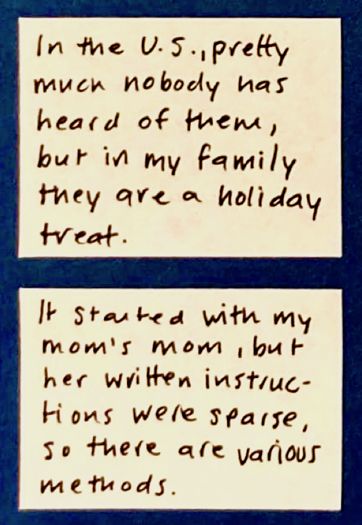 In the U.S., pretty much nobody has heard of them, but in my family they are a holiday treat. / It started with my mom's mom, but her written instructions were sparse, so there are various methods.