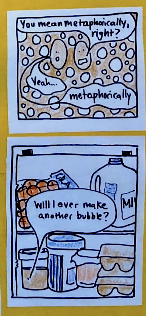Yeast Being B: You mean metaphorically, right? Yeast Being A: Yeah ... metaphorically. (Jar of sourdough in fridge alongside milk, eggs, oranges, etc. Speech bubble coming from tiny dot in jar:) Will I ever make another bubble?