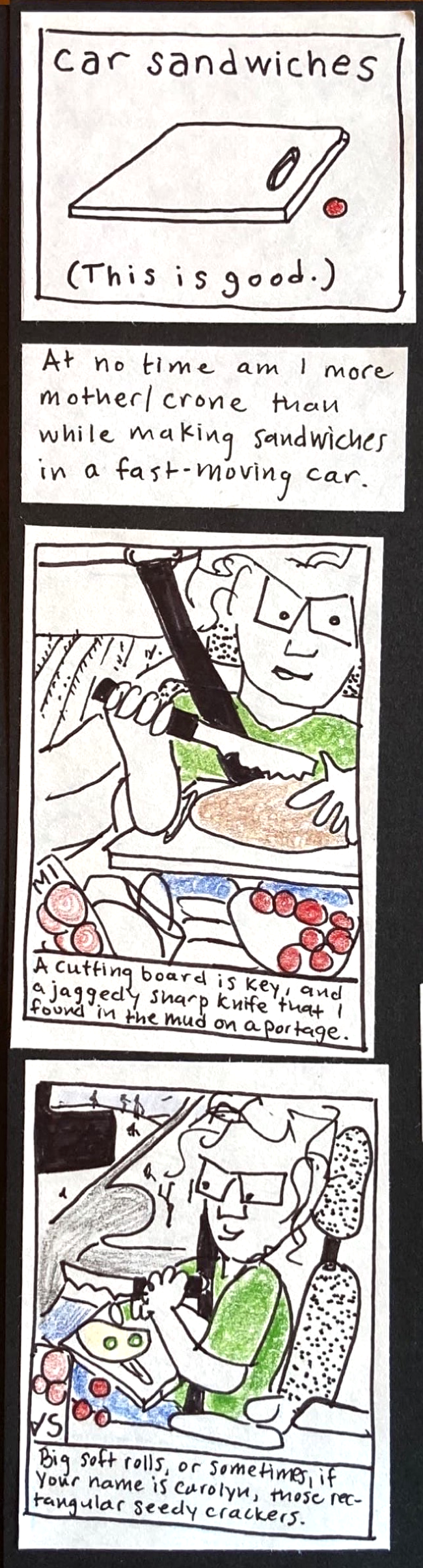 car sandwiches (white plastic cutting board, cherry tomato) This is good. // At no time am I more mother/crone than while making sandwiches in a fast-moving car. // A cutting board is key, and a jaggedy sharp knife that I found in the mud on a portage. (Carolyn in car, wearing seatbelt,cutting bread with very large knife. Cluttered a her feet: container of cherry tomatoes, package of salami, miscellaneous bags. // (carolyn in car slicing cucumbers with large
knife on cutting board in lap.) Big soft rolls, or sometimes, if your name is carolyn, those rectangular seedy crackers.