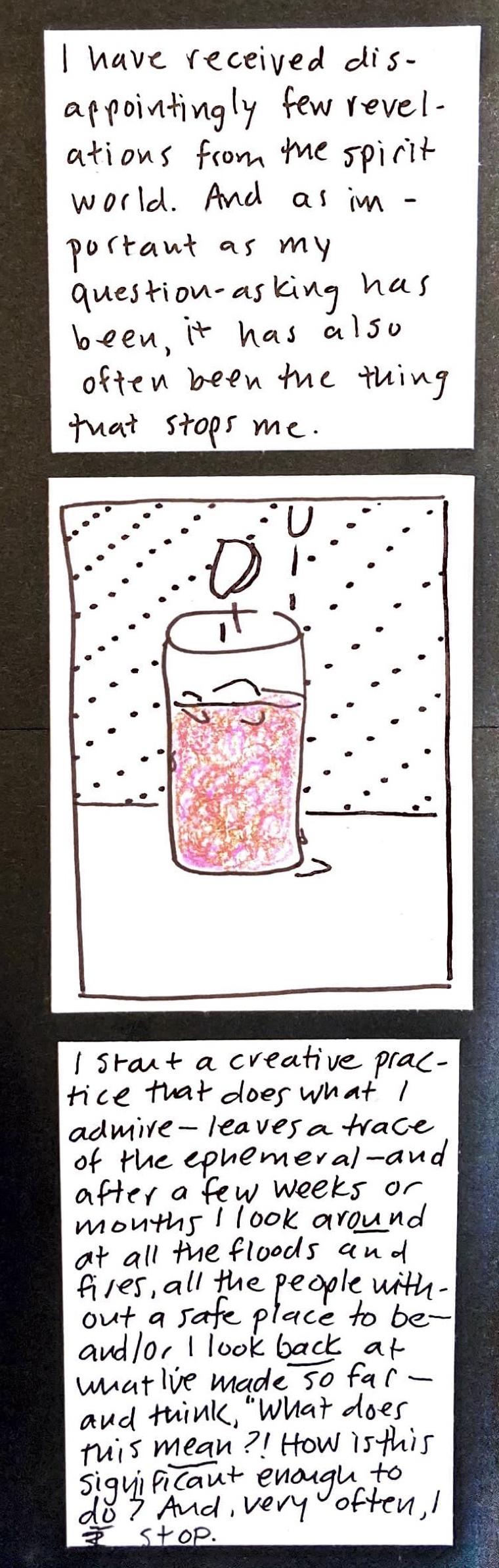 I have received disappointingly few revelations from the spirit world. And as important as my question-asking has been, it has also often been the thing that stops me. / (ice cubes falling into the glass of pinky-purple-brown liquid, condensation on the side of the glass and on the table around it) / I start a creative practice that does what I admire — leaves a trace of the ephemeral — and after a few weeks or months I look AROUND at all the floods and fires,
all the people without a safe place to be — and/or I look BACK at what I've made so far — and think "What does this MEAN?! How is this significant enough to DO?" And, very often, stop. 