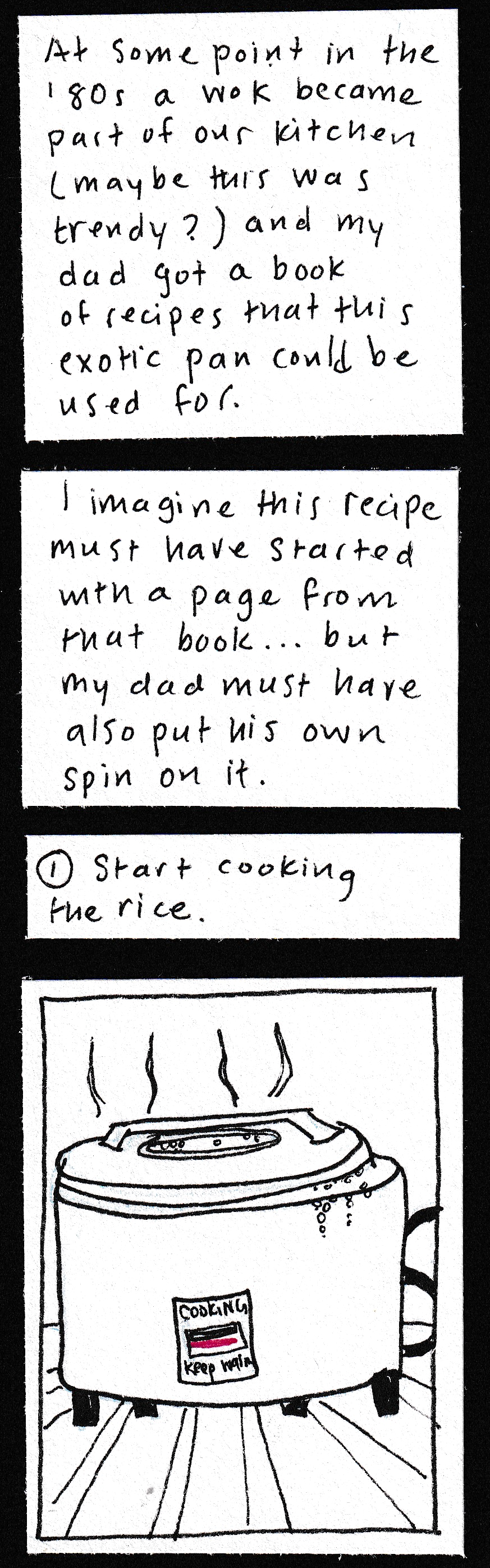 At some point in the '80s a wok became part of our kitchen (maybe this was trendy?) and my dad got a book of recipes that this exotic pan could be used for. / I imagine this recipe must have started with a page from that book . . . but my dad must have also put his own spin on it. / 1. Start cooking rice / (drawing of rice cooker, with steam drifting up and bubbles pouring out of it)