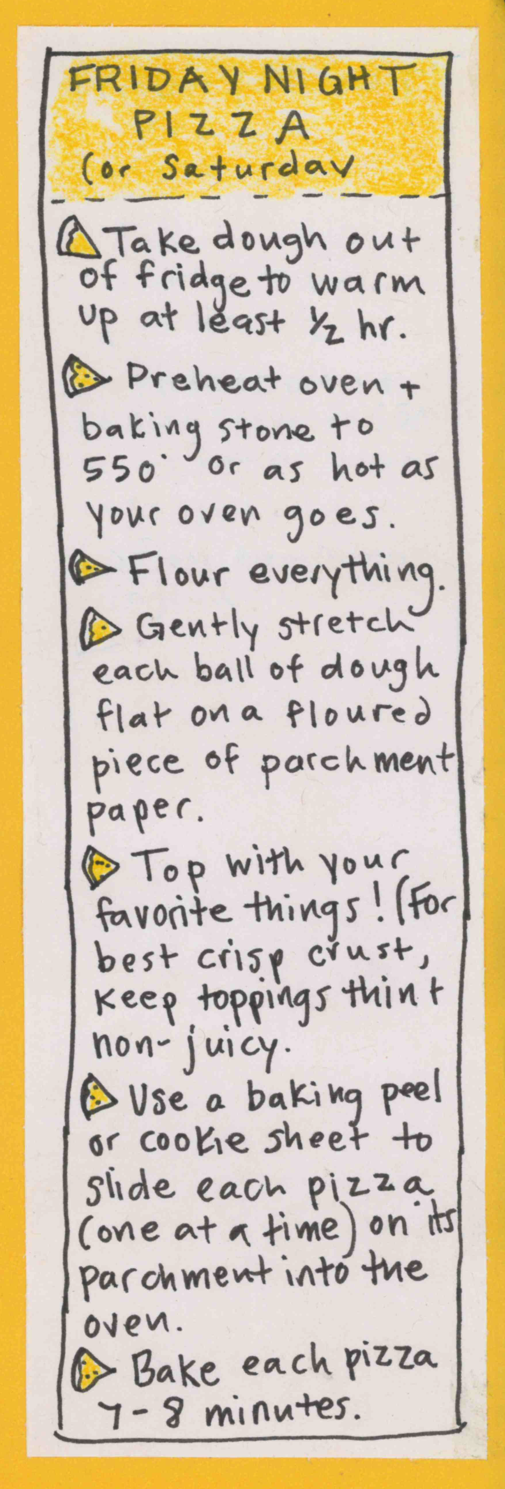 FRIDAY NIGHT PIZZA (or Saturday). Take dough out of fridge to warm up at least 1/2 hour. Preheat oven & baking stone to 550 or as hot as your oven goes. Flour everything. Gently stretch each ball of dough flat on a floured piece of parchment paper. Top with your favorite things! (For best crisp crust, keep toppings thin & non-juicy.  Use a baking peel or cookie sheet to slide each pizza (one at a time) on its parchment into the oven. Bake each pizza 7-8
minutes. 