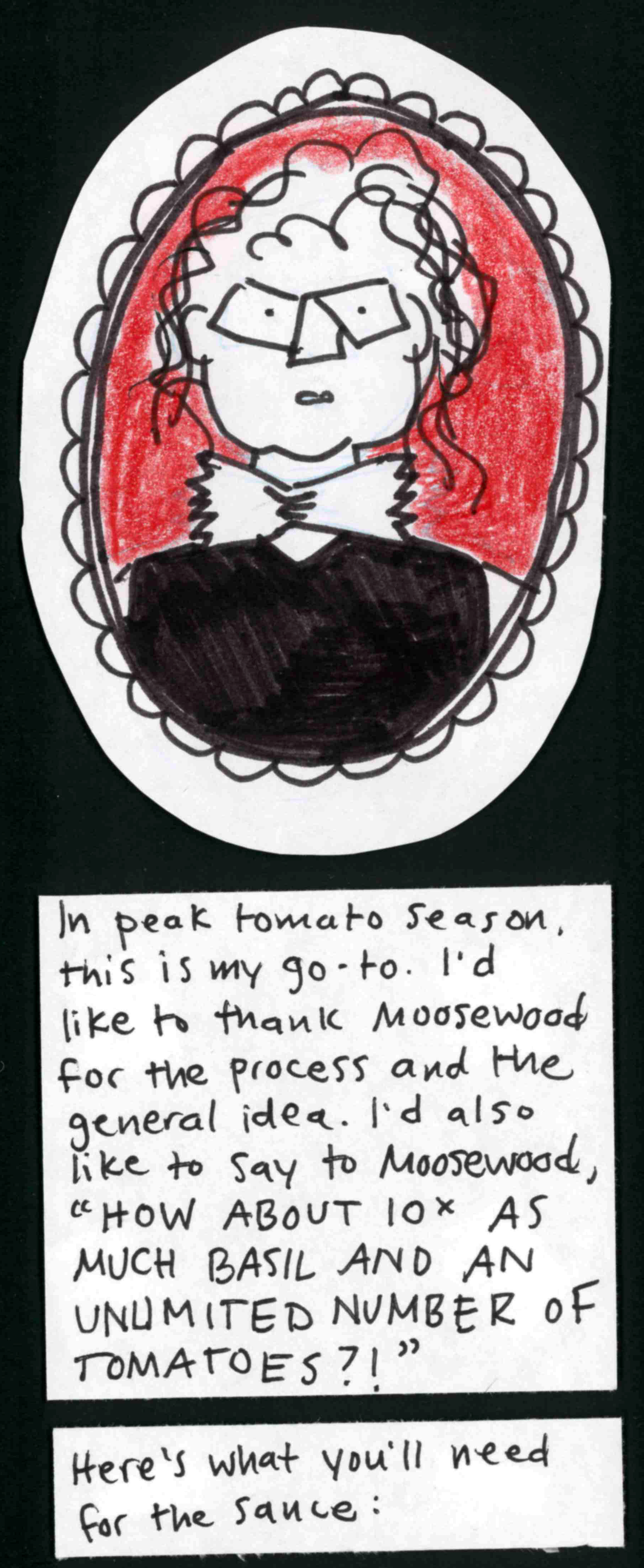 Oval decorative frame housing an image of carolyn wearing a bowtie ... which could be a piece of pasta, or maybe a clerical collar? and a sleeveless black shirt. Looking more jowly than usual, and worried. Who knows what's going on here, honestly. It's a transition frame. / In peak tomato season, this is my go-to. I'd like to thank Moosewood for the process and the general idea. I'd also like to say to Moosewood, "HOW ABOUT 10X AS MUCH BASIL AND AN
UNLIMITED NUMBER OF TOMATOES?!" / Here's what you'll need for the sauce: