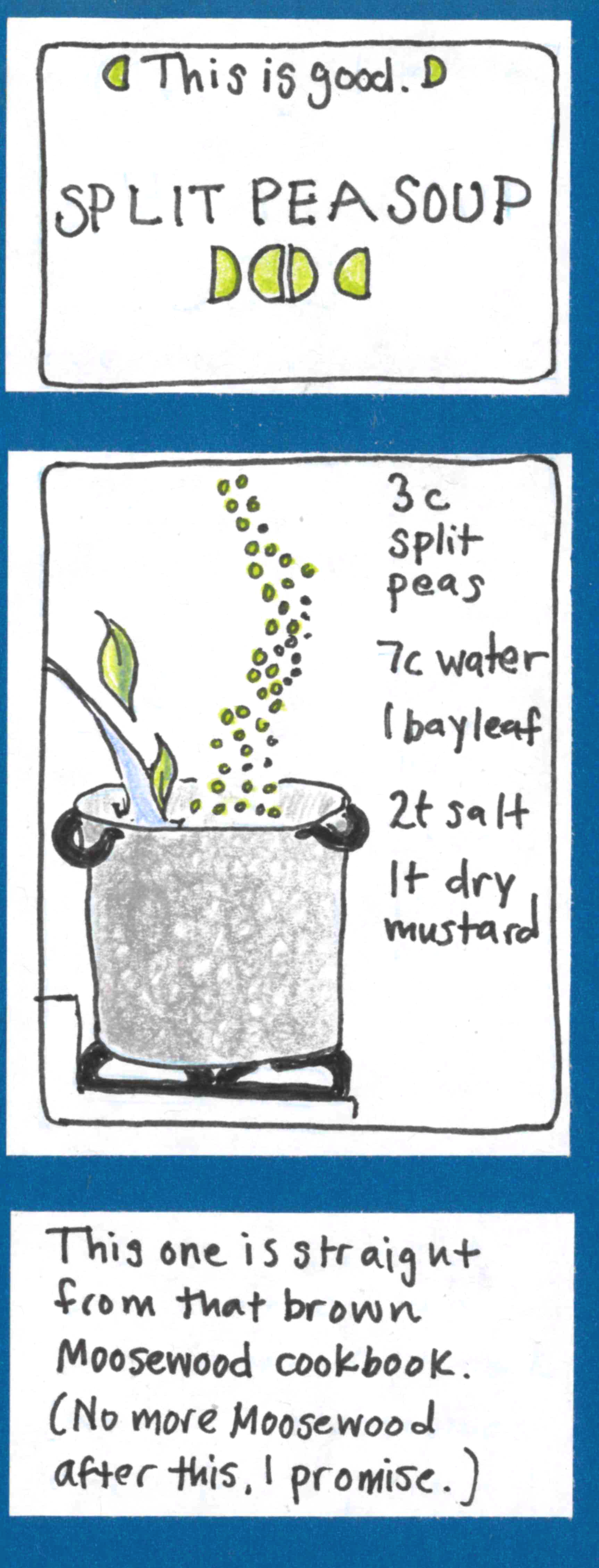 This is good. SPLIT PEA SOUP (split peas, resembling the "triple goddess" moon symbol)  / This one is straight from that brown Moosewood cookbook. (No more Moosewood after this, I promise.)