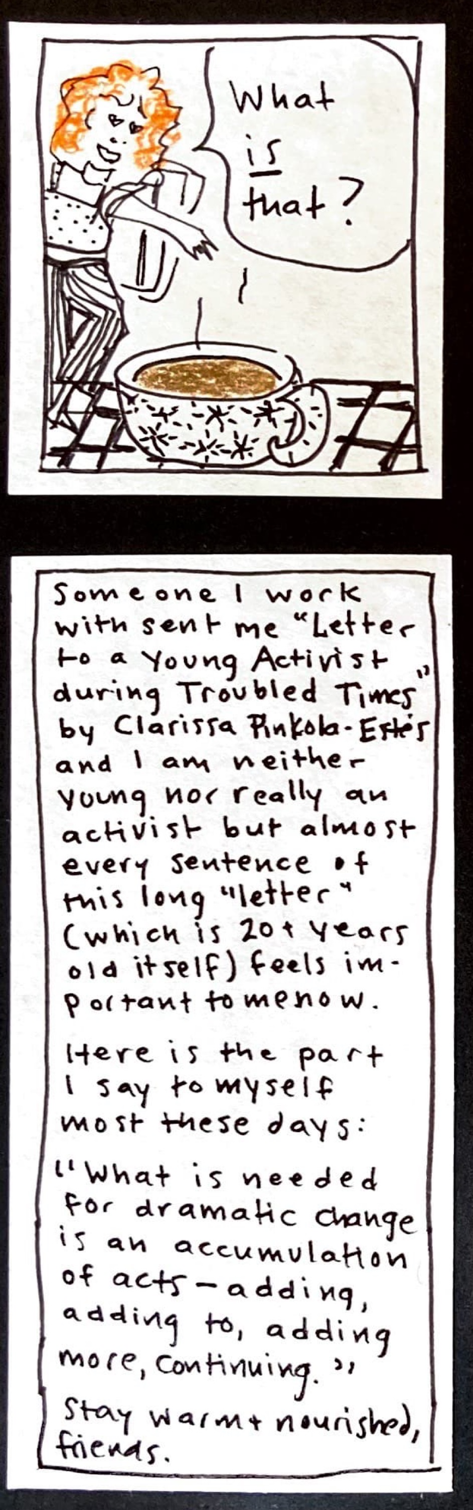 (coffee in foreground, Iris in background with backpack, saying again "What *is* that?") / Someone I work with sent me "Letter to a Young Activist During Troubled Times" by Clarissa PInkola-Estés, and I am neither young nor really an activist but almost every sentence of this long "letter" (which is 20+ years old itself) feels important to me now. / Here is the part I say to myself most these days: / "What is needed for
dramatic change is an accumulation of acts — adding, adding to, adding more, continuing." / Stay warm & nourished, friends. 
