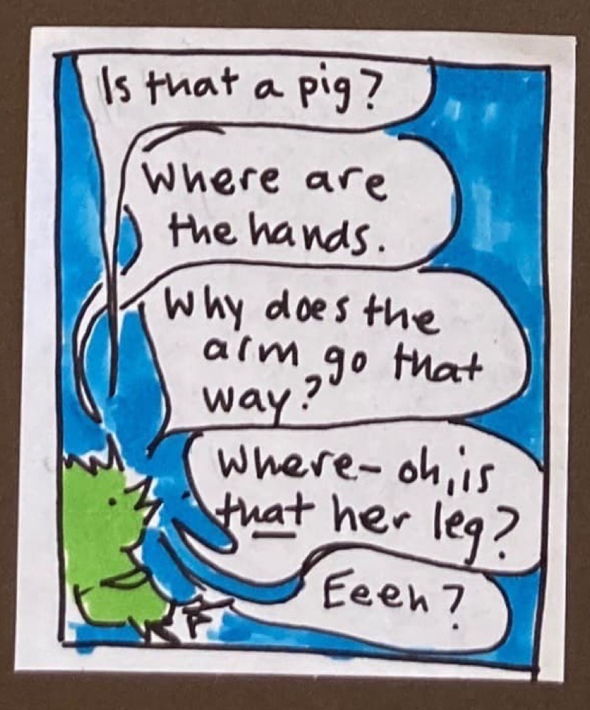 Green bird: Is that a pig? Where are the hands. Why does the arm go that way? Where — oh, is *that* her leg? Eeeh?