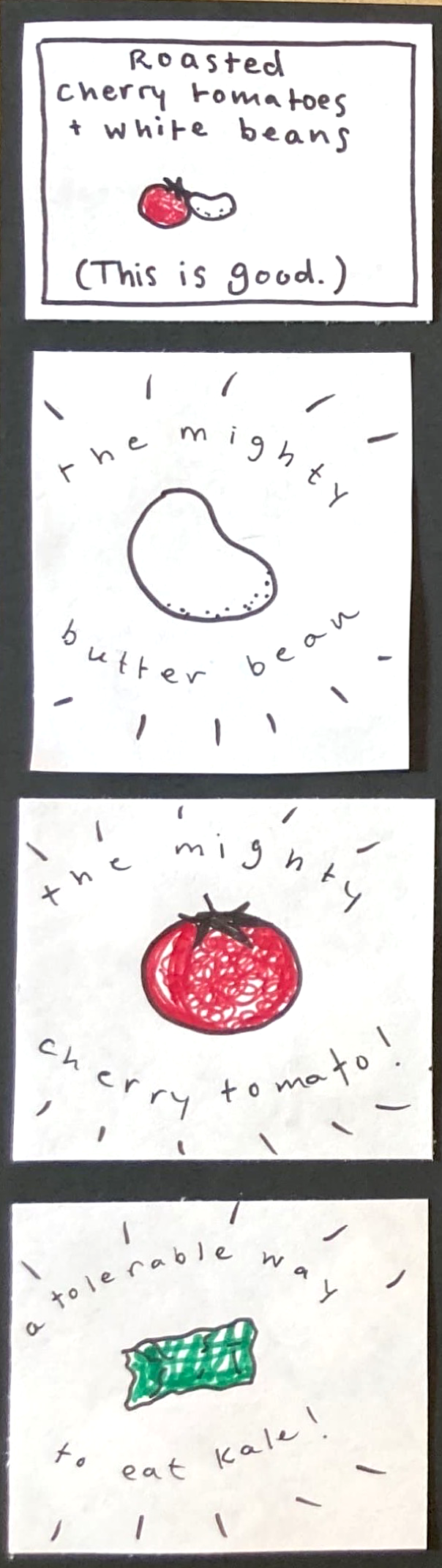 (This is good.) roasted cherry tomatoes & white beans (drawing of a cherry tomato and a white bean) / big white bean surrounded by starburst and the words the mighty butter bean /  giant cherry tomato surrounded by starburst and the words the mighty cherry tomato! /  rectangular piece of kale surrounded by starburst and the words a tolerable way to eat kale! 