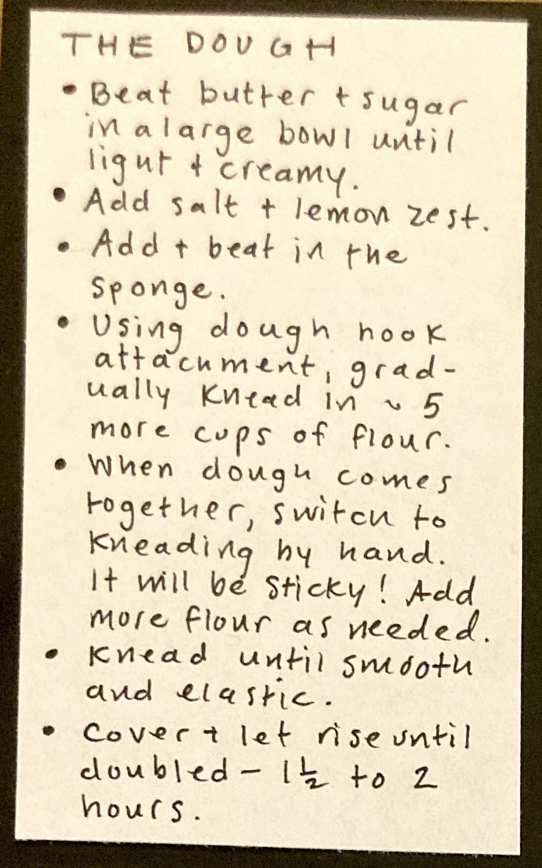 THE DOUGH : Beat butter & sugar in a large bowl until light and creamy;  add salt & lemon zest ; Add & beat in the sponge ; Using dough hook attachment, gradually knead in about 5 more cups of flour. ; When dough comes together, switch to kneading by hand. It will be sticky! Add more flour as needed. ; Knead until smooth and elastic. ; Cover & let rise until doubled — 1 1/2 to 2 hours.