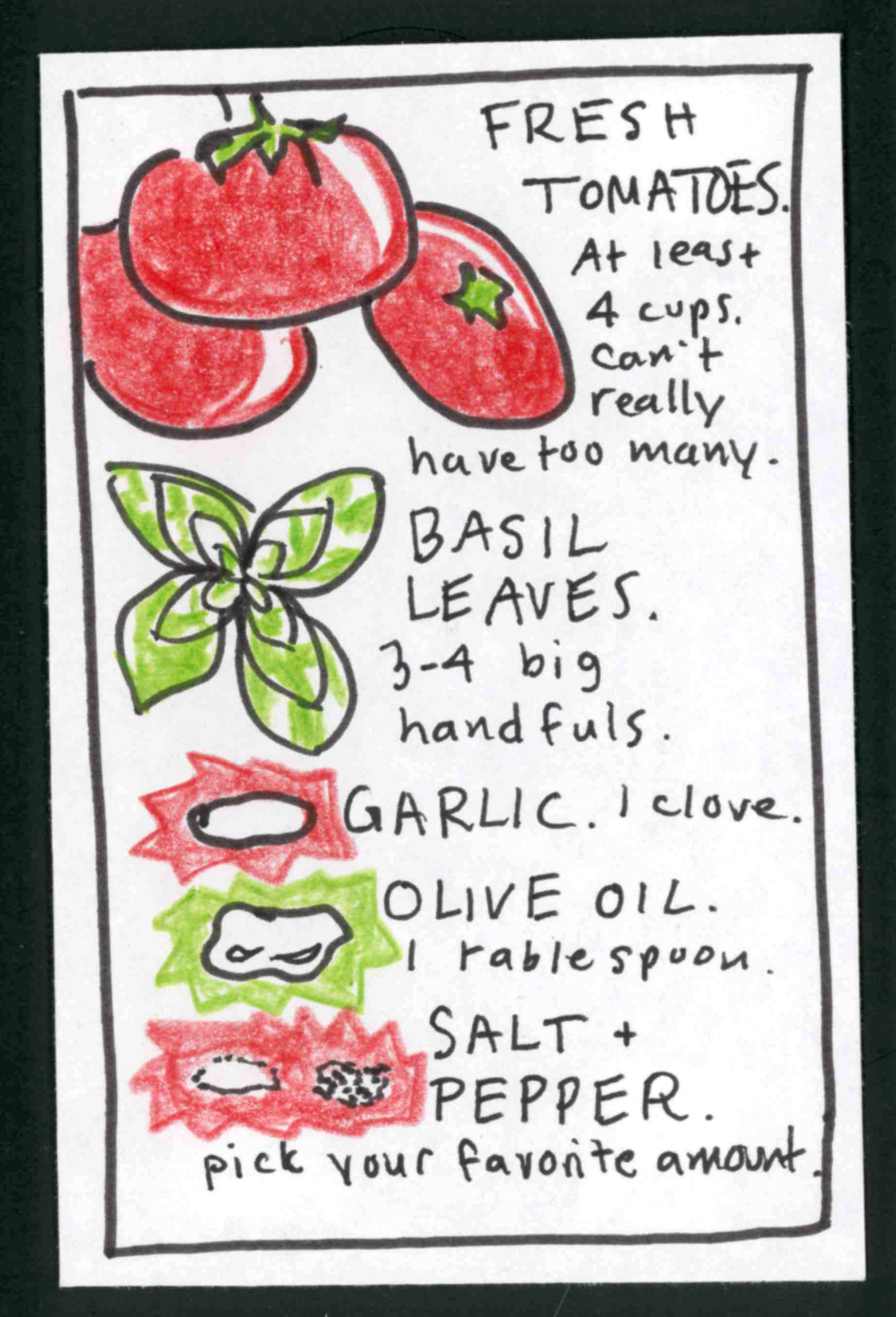 (drawings of ingredients) FRESH TOMATOES. At least 4 cups. Can't really have too many. BASIL LEAVES. 3-4 big handfuls. GARLIC. 1 clove. OLIVE OIL. 1 tablespoon. SALT & PEPPER. Pick your favorite amount.