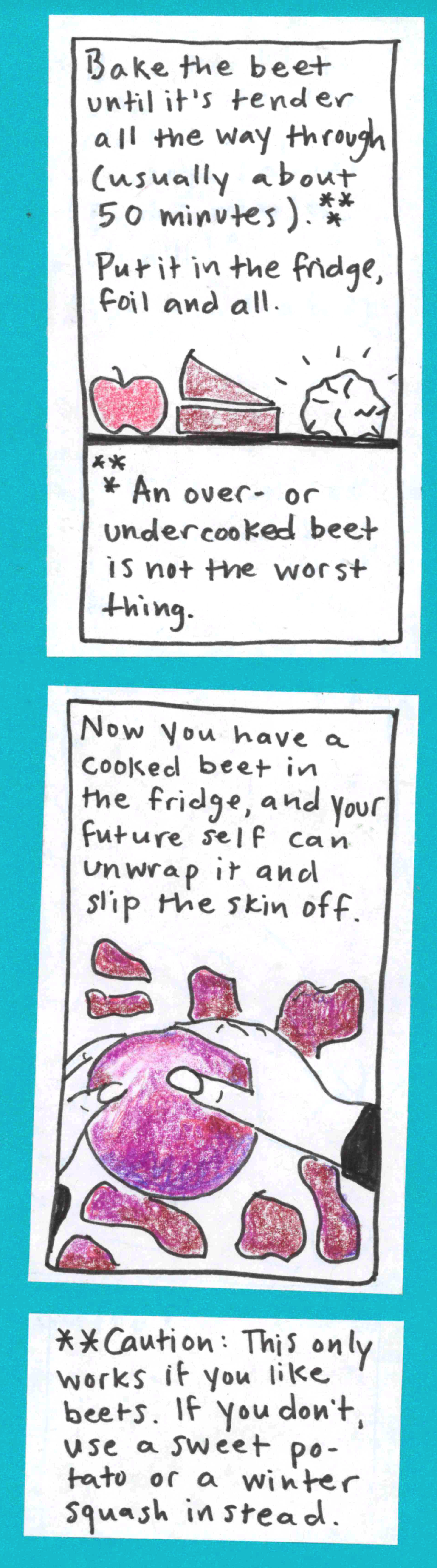 Bake the beet until it's tender all the way through (usually about 50 monutes).*** Put it in the fridge, foil and all (apple, wedge-shaped item, and foil-wrapped beet on fridge shelf) ***An over- or undercooked beet is not the worst thing. /  Now you have a cooked beet in the fridge, and your future self can unwrap it and slip the skin off. (hands, drawn pretty convincingly! slipping the skin off a beet) / ** Caution: This only works if you like beets. If you
don't, use a sweet potato or a winter squash instead.