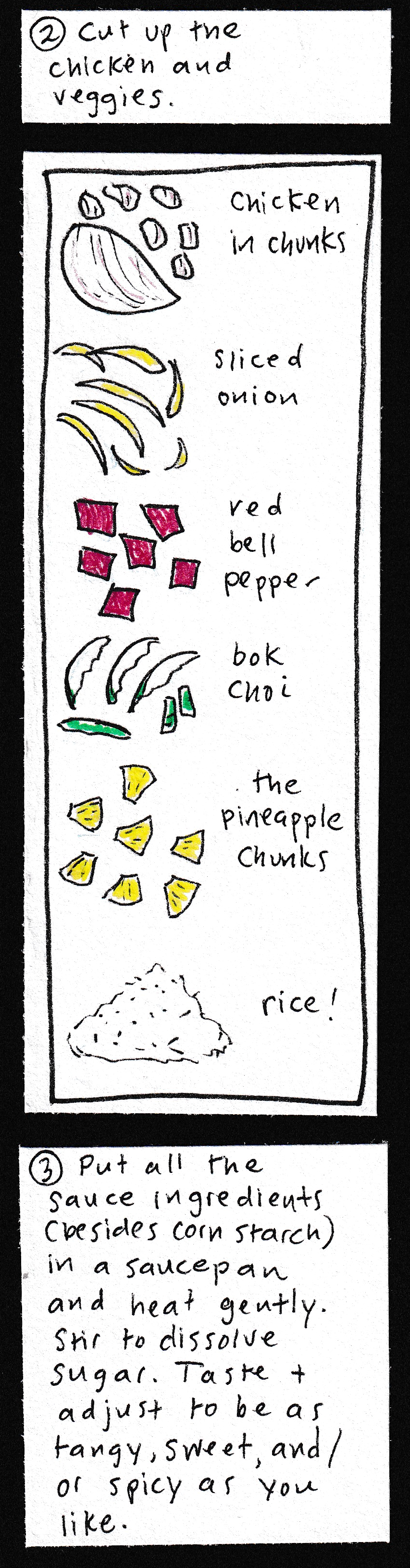 2. Cut up the chicken and veggies. / (drawings of ingredients): chicken in chunks. Sliced onion. Red bell pepper in squares. Pineapple chunks. Rice. / 3. Put all the sauce ingredients (besides cornstarch) in a saucepan and heat gently. Stir to dissolve sugar. Taste & adjust to be as tangy, sweet, and/or spicy as you like. / 