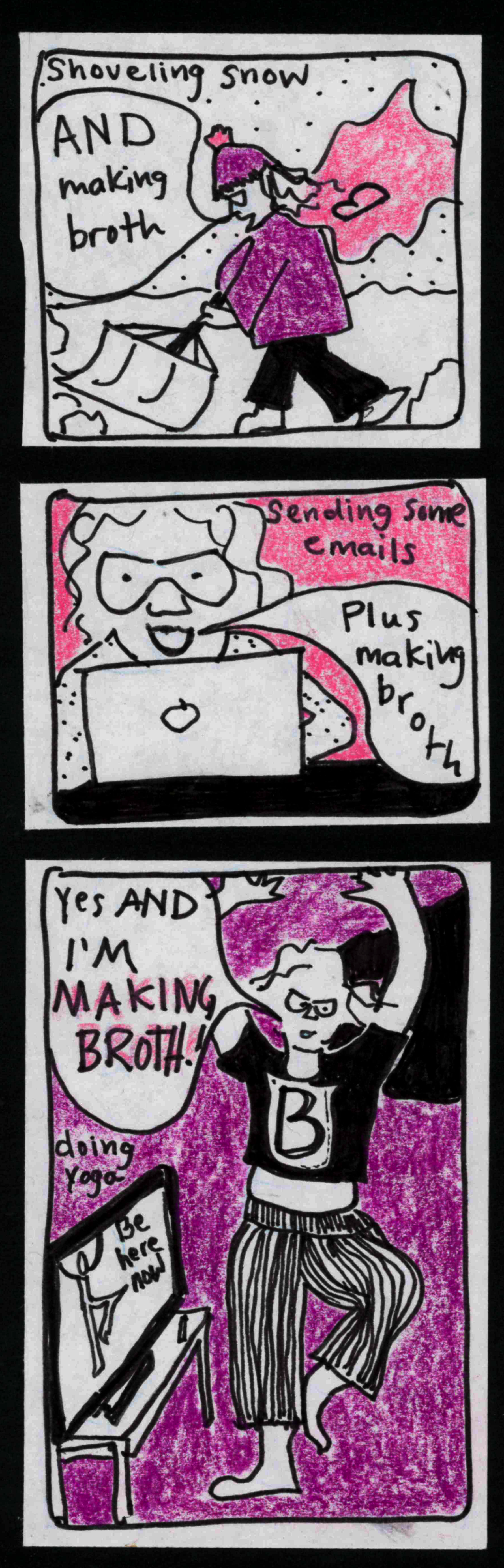 shoveling snow (carolyn ,shoveling snow ,wearing a pink cape with a B on it: AND making broth / sending some emails (carolyn behind laptop: Plus making broth) / doing yoga (yoga woman on TV: be here now) / Carolyn, wearing cape and shirt with B on it): Yes AND I"M MAKING BROTH!