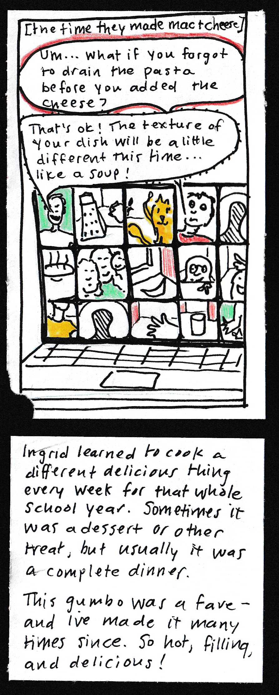 [the time they made mac & cheese] (windows on laptop screen: someone's neck; anonymous head symbol, big hand, glass of milk,, hand and elbow, steaming pot, three people's faces crammed in together, banana and windowsill, baby peering over counter, silly face, anonymous head/shoulders, cheese grater, cat, James, worried-looking kid) Worried-looking kid: "Um ... what if you forgot to drain the pasta before you added the cheese?" James: "That's
ok! The texture of your dish will be a little different this time ... like a soup!" / Ingrid learned to cooi a different delicious thing every week for that whole school year. Sometimes it was a dessert or other treat, but usually it was a complete dinner. This gumbo was a fave, and I've made it many times since. So hot, filling, and delicious!