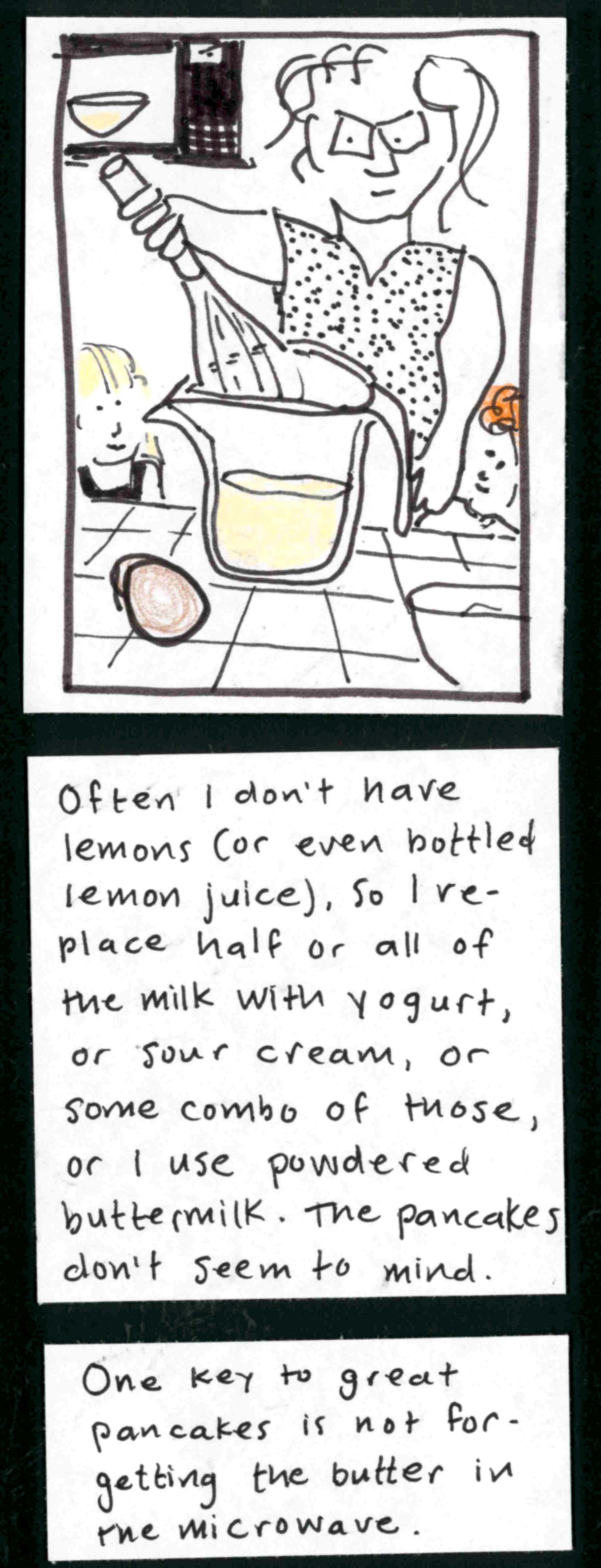 (Carolyn whisking milk and egg in a glass measuring cup. small ingrid and iris watching from counter level. in background, bowl of melted butter in microwave). / Often I don't have lemons (or even bottled lemon juice), so I replace half or all of the milk with yogurt, or sour cream, or some combo of those, or I use powdered buttermilk. The pancakes don't seem to mind. / One key to great pancakes is not forgetting the butter in the microwave.