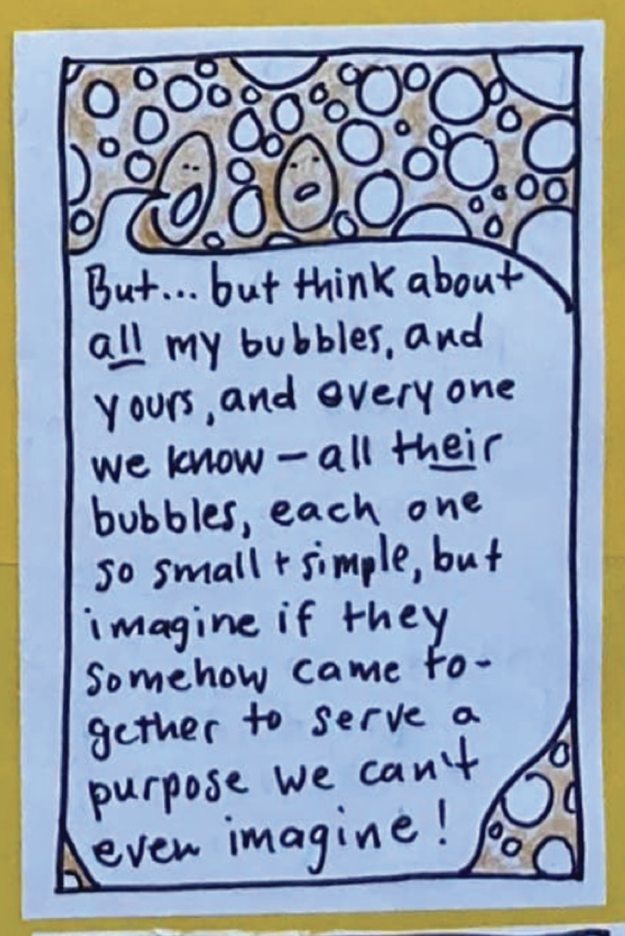 Yeast Being A: But ... but think about ALL my bubbles, and yours, and everyone we know — all THEIR bubbles, each one so small and simple, but imagine if they somehow came together to serve a purpose we can't even imagine! 