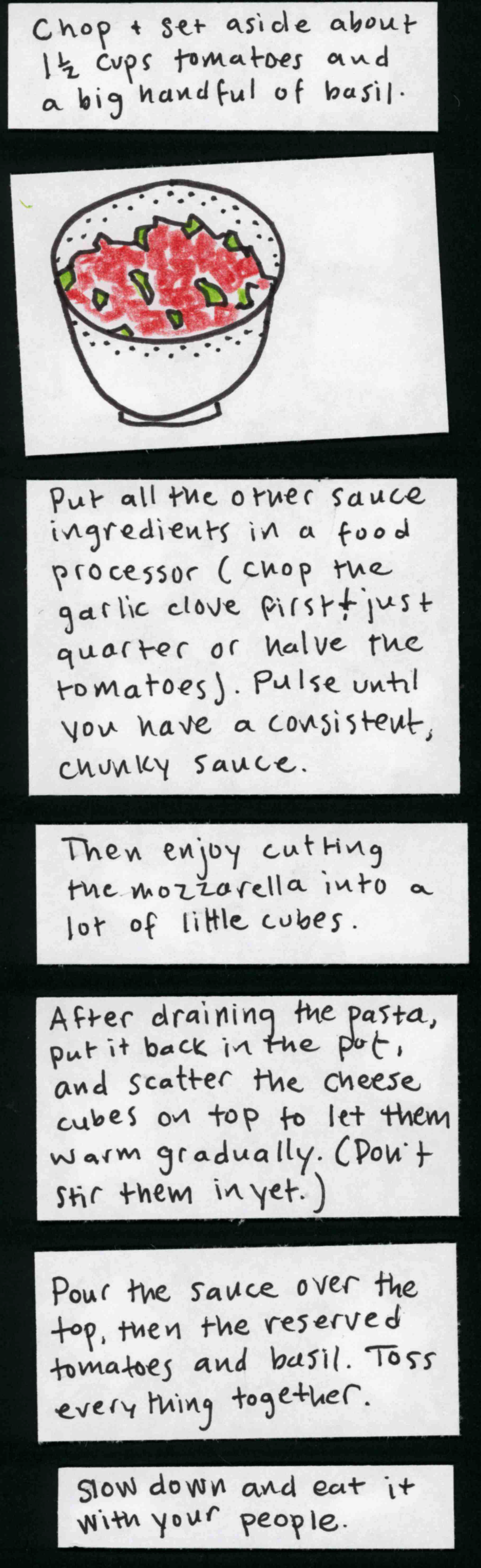 Chop & set aside about 1 1/2 cups tomatoes and a big handful of basil. / (bowl of chopped tomatoes and basil) / Put all the other sauce ingredients in a food processor [chop the garlic clove first and quarter or halve the tomatoes.] Pulse until you have a consistent, chunky sauce. / Then enjoy cutting the mozzarella into a lot of little cubes. / After draining the pasta, put it back in the pot, and scatter the cheese cubes on top to let them warm gradually.
Don't stir them in yet. / Pour the sauce over the top, then the reserved tomatoes and basil. Toss everything together. / Slow down and eat it with your people. 