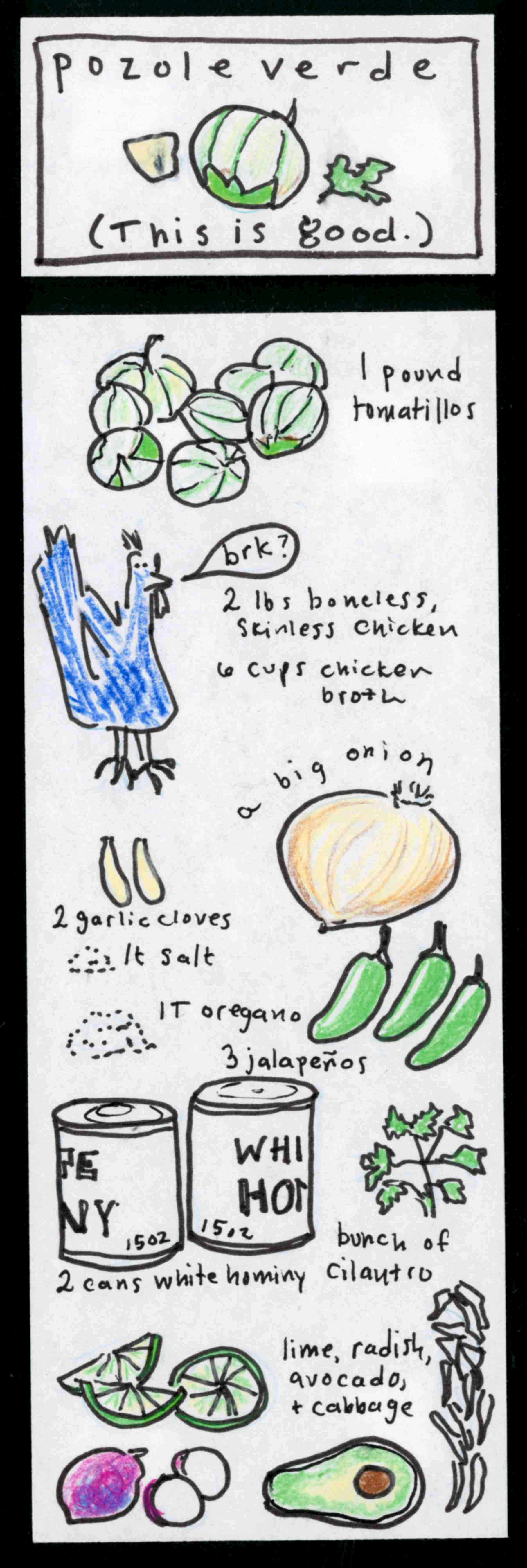 (This is good.) pozole verde (tomatillo, cilantro leaf, onion) / (drawings of ingredients) 1 pound tomatillos, 2 lbs boneless, skinless chicken, 6 cups chicken broth, a big onion, 2 garlic cloves, 1 t salt, 1 T oregano, 3 jalapenos, bunch of cilantro, 2 cans white hominy (blue chicken saying "brk?"), lime, radish, avocado, & cabbage