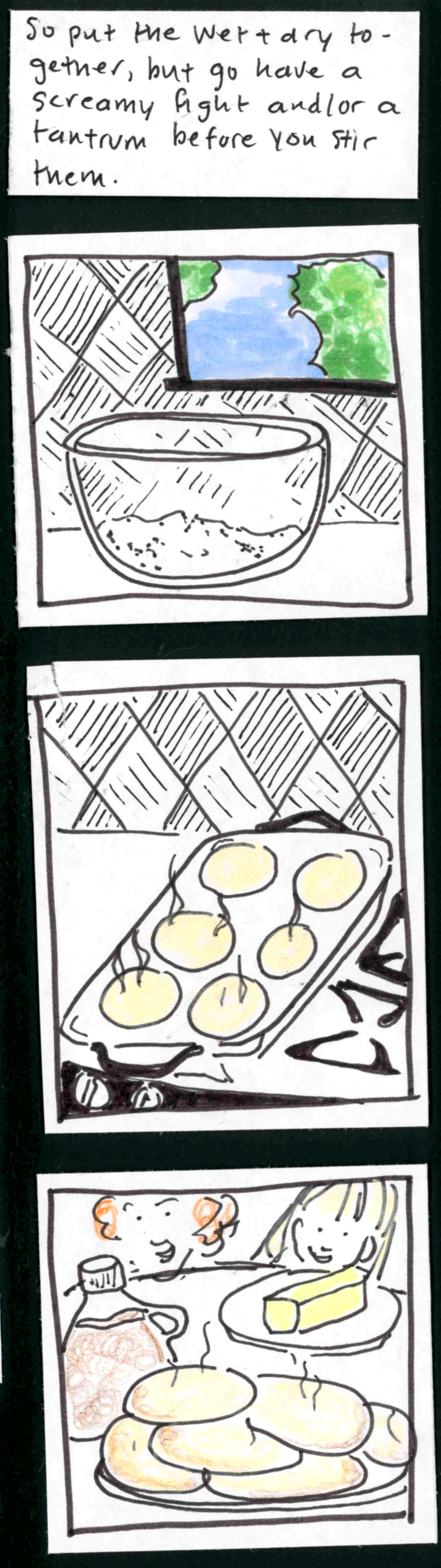 So put the wet and dry together, then go have a screamy fight and/or a tantrum before you stir them. / (bowl of unmixed ingredients sitting peacefully on counter in front of window with blue sky and green trees) / (six pancakes steaming on the griddle) / (in foreground, pancakes, syrup, and butter; in background, little iris and ingrid with smiles and big eyes).
