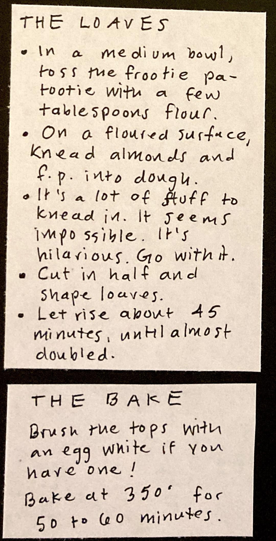 THE LOAVES: In a medium bowl, toss the frootie patootie with a few tablespoons flour. ; On a floured surface, knead almonds and f.p. into dough. ; It's a lot of stuff to knead in. It seems impossible. It's hilarious. Go with it. / Cut in half and shape loaves. ; Let rise in pans about 45 minutes, until almost doubled. ; THE BAKE: Brush the tops with an egg white if you have one. Bake at 350 for 50 to 60 minutes. 