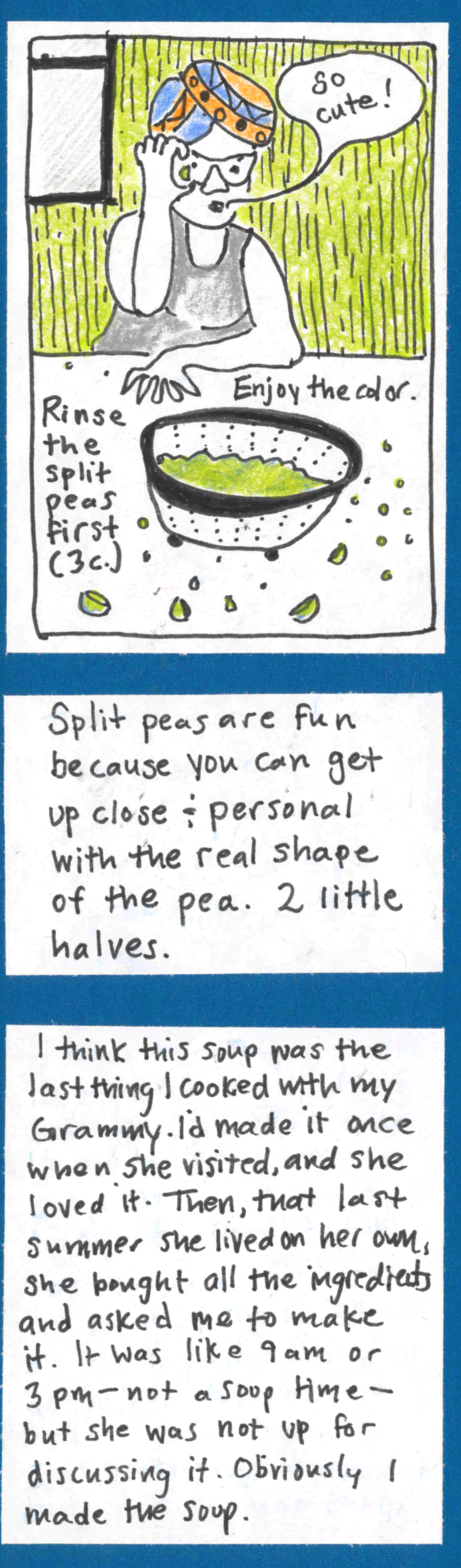 (Carolyn, wearing some kind of head covering, holding a split pea up to her eye, saying "So cute!"; colander full of split peas) Rinse the split peas first (3 cups). Enjoy the color. /  Split peas are fun because you can get up close & personal with the real shape of the pea. 2 little halves. / I think this soup was the last thing I cooked with my Grammy. I'd made it once when she visited, and she loved it. Then, that last summer she lived on her
own, she bought all the ingredients and asked me to make it. It was like 9am or 3pm — not a soup time — but she was not up for discussing it. Obviously I made the soup.