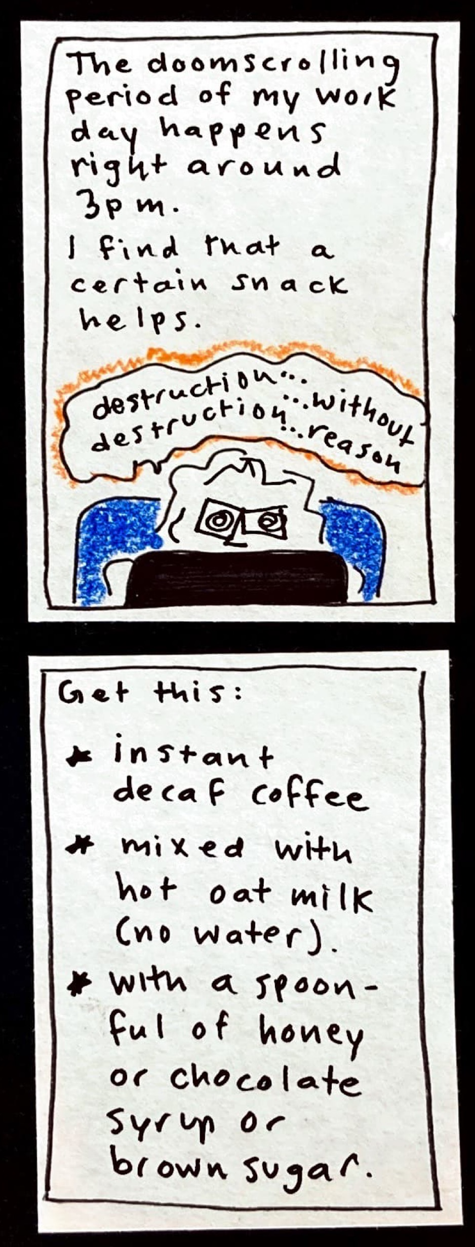 The doomscrolling period of my work day happens right around 3 pm. / I find that a certain snack helps. (carolyn behind laptop, eyeballs wiggly spirals, saying "destruction, destruction without reason...") / Get this: / * instant decaf coffee / * mixed with hot oat milk (no water) / * with a spoonful of honey or chocolate syrup or brown sugar.